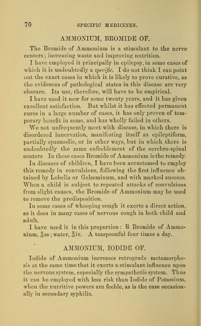 AMMONIUM, BROMIDE OP. The Bromide of Ammonium is a stimulant to the nerve centers ; increasing waste and improving nutrition. I have employed it principally in epilepsy, in some cases of which it is undoubtedly a specific. I do not think I can point out the exact cases in which it is likely to prove curative, as the evidences of pathological states in this disease are very obscure. Its use, therefore, will have to be empirical. I have used it now for some twenty years, and it has given excellent satisfaction. But whilst it has effected permanent cures in a large number of cases, it has only proven of tem- porary benefit in some, and has wholly failed in others. We not unfrequently meet with disease, in which there is disordered innervation, manifesting itself as epileptiform, partially spasmodic, or in other ways, but in which there is undoubtedly the same enfeeblement of the cerebro-spinal centers. In these cases Bromide of Ammonium is the remedy. In diseases of children, I have been accustomed tu employ this remedy in convulsions, following the first influence ob- tained by Lobelia or Gelseminum, and with marked success. When a child is subject to repeated attacks of convulsions from slight causes, the Bromide of Ammonium may be used to remove the predisposition. In some cases of whooping cough it exerts a direct action, as it does in many cases of nervous cough in both child and adult. I have used it in this proportion : R Bromide of Ammo- nium, 5ss ; water, £iv. A teaspoonful four times a day. AMMONIUM, IODIDE OF. Iodide of Ammonium increases retrograde metamorpho- sis at the same time that it exerts a stimulant influence upon the nervous system, especially the sympathetic system. Thus it can be employed with less risk than Iodide of Potassium, when the nutritive powers are feeble, as is the case occasion- ally in secondary syphilis.