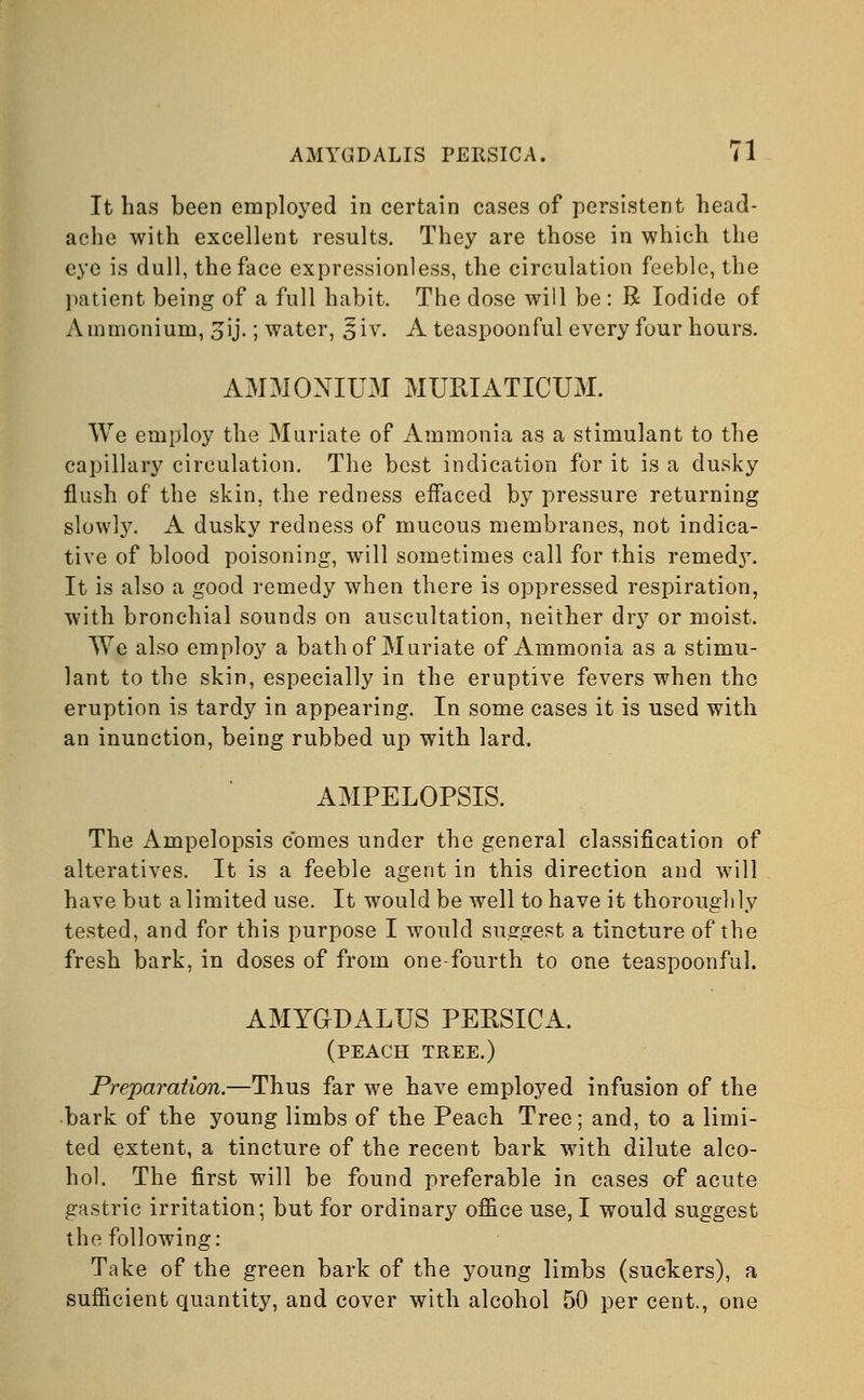 It has been employed in certain cases of persistent head- ache with excellent results. They are those in which the eye is dull, the face expressionless, the circulation feeble, the patient being of a full habit. The dose will be : B Iodide of Ammonium, 3ij.; water, §iv. A teaspoonful every four hours. AMMONIUM MUMATICUM. We employ the Muriate of Ammonia as a stimulant to the capillary circulation. The best indication for it is a dusky flush of the skin, the redness effaced by pressure returning slowly. A dusky redness of mucous membranes, not indica- tive of blood poisoning, will sometimes call for this remed}*. It is also a good remedy when there is oppressed respiration, with bronchial sounds on auscultation, neither dry or moist. We also employ a bath of Muriate of Ammonia as a stimu- lant to the skin, especially in the eruptive fevers when the eruption is tardy in appearing. In some cases it is used with an inunction, being rubbed up with lard. AMPELOPSIS. The x\mpelopsis comes under the general classification of alteratives. It is a feeble agent in this direction and will have but a limited use. It would be well to have it thoroughly tested, and for this purpose I would suggest a tincture of the fresh bark, in doses of from one-fourth to one teaspoonful. AMYGDALUS PERSICA. (peach tree.) Preparation.—Thus far we have employed infusion of the bark of the young limbs of the Peach Tree; and, to a limi- ted extent, a tincture of the recent bark with dilute alco- hol. The first will be found preferable in cases of acute gastric irritation; but for ordinary office use, I would suggest the following: Take of the green bark of the young limbs (suckers), a sufficient quantity, and cover with alcohol 50 per cent., one