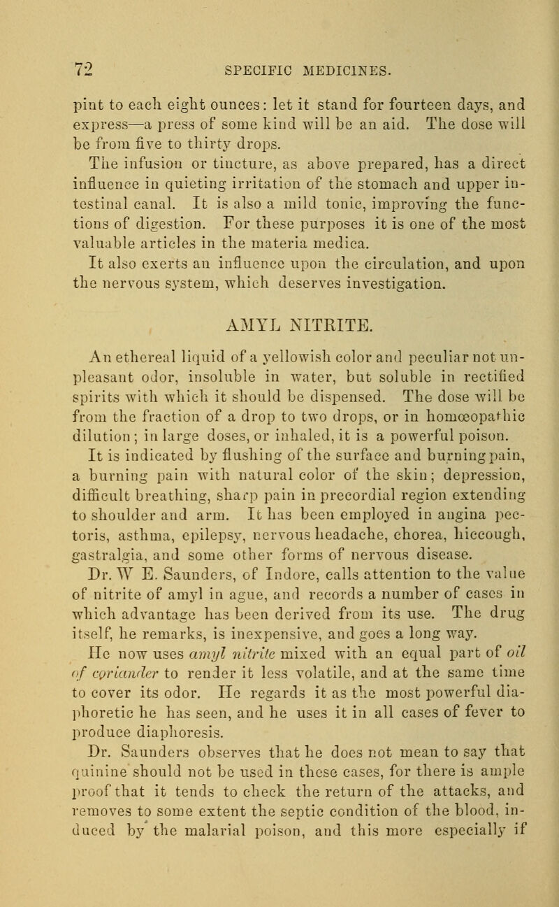 pint to each eight ounces: let it stand for fourteen days, and express—a press of some kind will be an aid. The dose will be from five to thirty drops. The infusion or tincture, as above prepared, has a direct influence in quieting irritation of the stomach and upper in- testinal canal. It is also a mild tonic, improving the func- tions of digestion. For these purposes it is one of the most valuable articles in the materia medica. It also exerts an influence upon the circulation, and upon the nervous system, which deserves investigation. AMYL NITRITE. An ethereal liquid of a yellowish color and peculiar not un- pleasant odor, insoluble in water, but soluble in rectified spirits with which it should be dispensed. The dose will be from the fraction of a drop to two drops, or in homoeopathic dilution ; in large doses, or inhaled, it is a powerful poison. It is indicated by flushing of the surface and burning pain, a burning pain with natural color of the skin; depression, difficult breathing, sharp pain in precordial region extending to shoulder and arm. It has been employed in angina pec- toris, asthma, epilepsy, nervous headache, chorea, hiccough, gastralgia, and some other forms of nervous disease. Dr. W E. Saunders, of Indore, calls attention to the value of nitrite of amyl in ague, and records a number of cases in which advantage has been derived from its use. The drug itself, he remarks, is inexpensive, and goes a long way. He now uses amyl nitrite mixed with an equal part of oil of coriander to render it less volatile, and at the same time to cover its odor. He regards it as the most powerful dia- phoretic he has seen, and he uses it in all cases of fever to produce diaphoresis. Dr. Saunders observes that he does not mean to say that quinine should not be used in these cases, for there is ample proof that it tends to check the return of the attacks, and removes to some extent the septic condition of the blood, in- duced by the malarial poison, and this more especially if