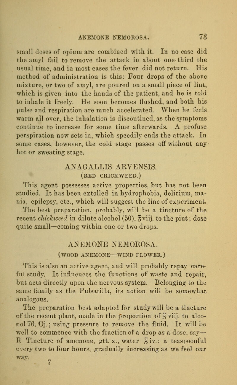 small doses of opium are combined with it. In no case did the amyl fail to remove the attack in about one third the usual time, and in most cases the fever did not return. His method of administration is this: Four drops of the above mixture, or two of amyl, are poured on a small piece of lint, which is given into the hands of the patient, and he is told to inhale it freely. He soon becomes flushed, and both his pulse and respiration are much accelerated. When he feels warm all over, the inhalation is discontined, as the symptoms continue to increase for some time afterwards. A profuse perspiration now sets in, which speedily ends the attack. In some cases, however, the cold stage passes off without any hot or sweating stage. ANAGALLIS ARVENSIS. (red chickweed.) This agent possesses active properties, but has not been studied. It has been extolled in hydrophobia, delirium, ma- nia, epilepsy, etc., which will suggest the line of experiment. The best preparation, probably, wi1! be a tincture of the recent chickweed in dilute alcohol (50), ^viij. to the pint; dose quite small—coming within one or two drops. ANEMONE NEMOIIOSA. (wood anemone—wind flower.) This is also an active agent, and will probably repay care- ful study. It influences the functions of waste and repair, but acts directly upon the nervous system. Belonging to the same family as the Pulsatilla, its action will be somewhat analogous. The preparation best adapted for study will be a tincture of the recent plant, made in the proportion of 3 viij. to alco- nol 76, Oj.; using pressure to remove the fluid. It will be well to commence with the fraction of a drop as a dose, say— R Tincture of anemone, gtt. x., water §iv.; a teaspoonful every two to four hours, gradually increasing as we feel our wav.