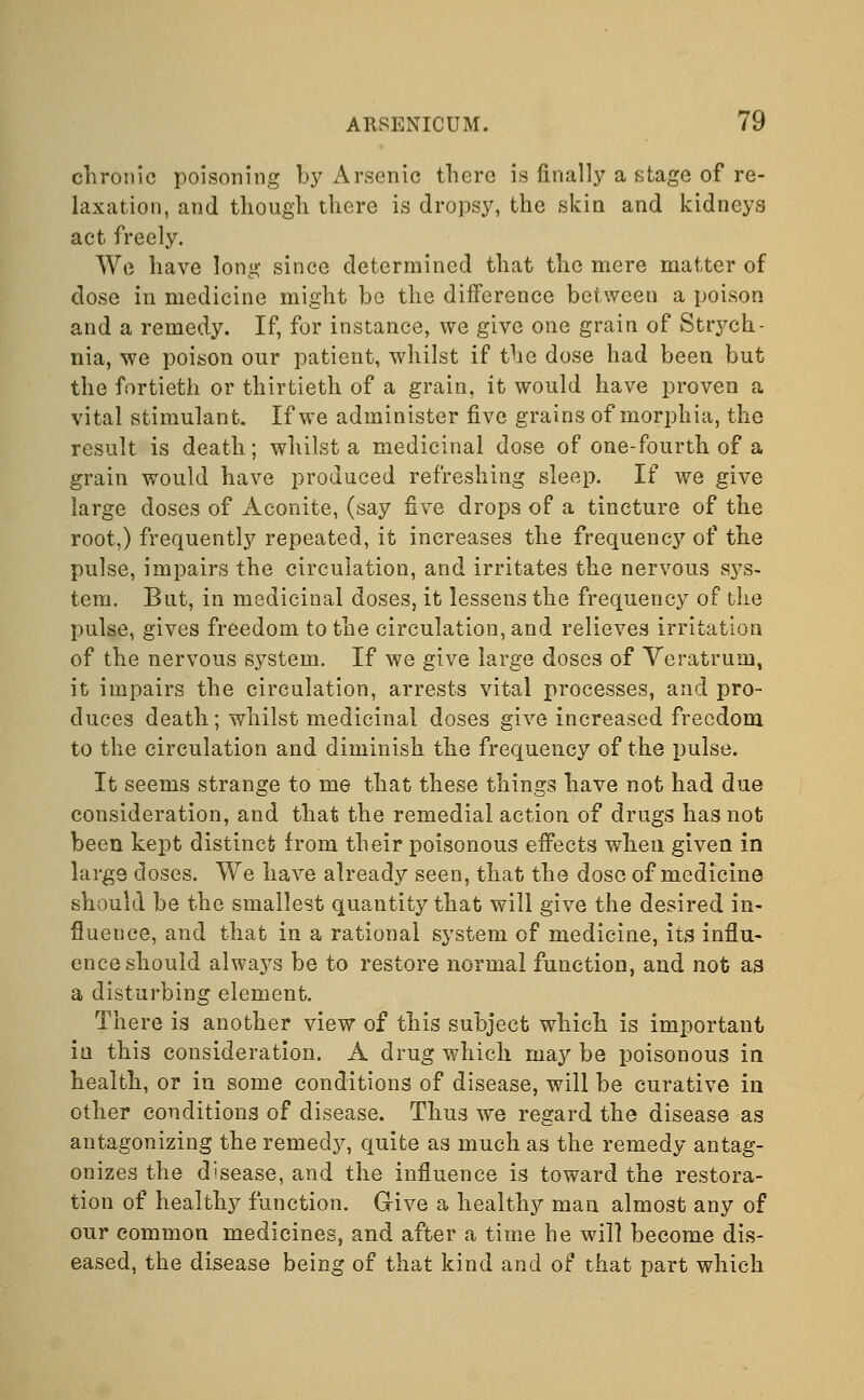 chronic poisoning by Arsenic there is finally a stage of re- laxation, and though there is dropsy, the skin and kidneys act freely. We have long since determined that the mere matter of close in medicine might be the difference between a poison and a remedy. If, for instance, we give one grain of Strych- nia, we poison our patient, whilst if the dose had been but the fortieth or thirtieth of a grain, it would have proven a vital stimulant. If we administer five grains of morphia, the result is death; whilst a medicinal dose of one-fourth of a grain would have produced refreshing sleep. If we give large doses of Aconite, (say five drops of a tincture of the root,) frequently repeated, it increases the frequency of the pulse, impairs the circulation, and irritates the nervous sys- tem. But, in medicinal doses, it lessens the frequency of the pulse, gives freedom to the circulation, and relieves irritation of the nervous system. If we give large doses of Veratrum, it impairs the circulation, arrests vital processes, and pro- duces death; whilst medicinal doses give increased freedom to the circulation and diminish the frequency of the pulse. It seems strange to me that these things have not had due consideration, and that the remedial action of drugs has not been kept distinct from their poisonous effects when given in large doses. We have already seen, that the dose of medicine should be the smallest quantity that will give the desired in- fluence, and that in a rational system of medicine, its influ- ence should always be to restore normal function, and not as a disturbing element. There is another view of this subject which is important in this consideration. A drug which may be poisonous in health, or in some conditions of disease, will be curative in other conditions of disease. Thus we regard the disease as antagonizing the remedy, quite as much as the remedy antag- onizes the disease, and the influence is toward the restora- tion of healthy function. Give a healthy man almost any of our common medicines, and after a time he will become dis- eased, the disease being of that kind and of that part which