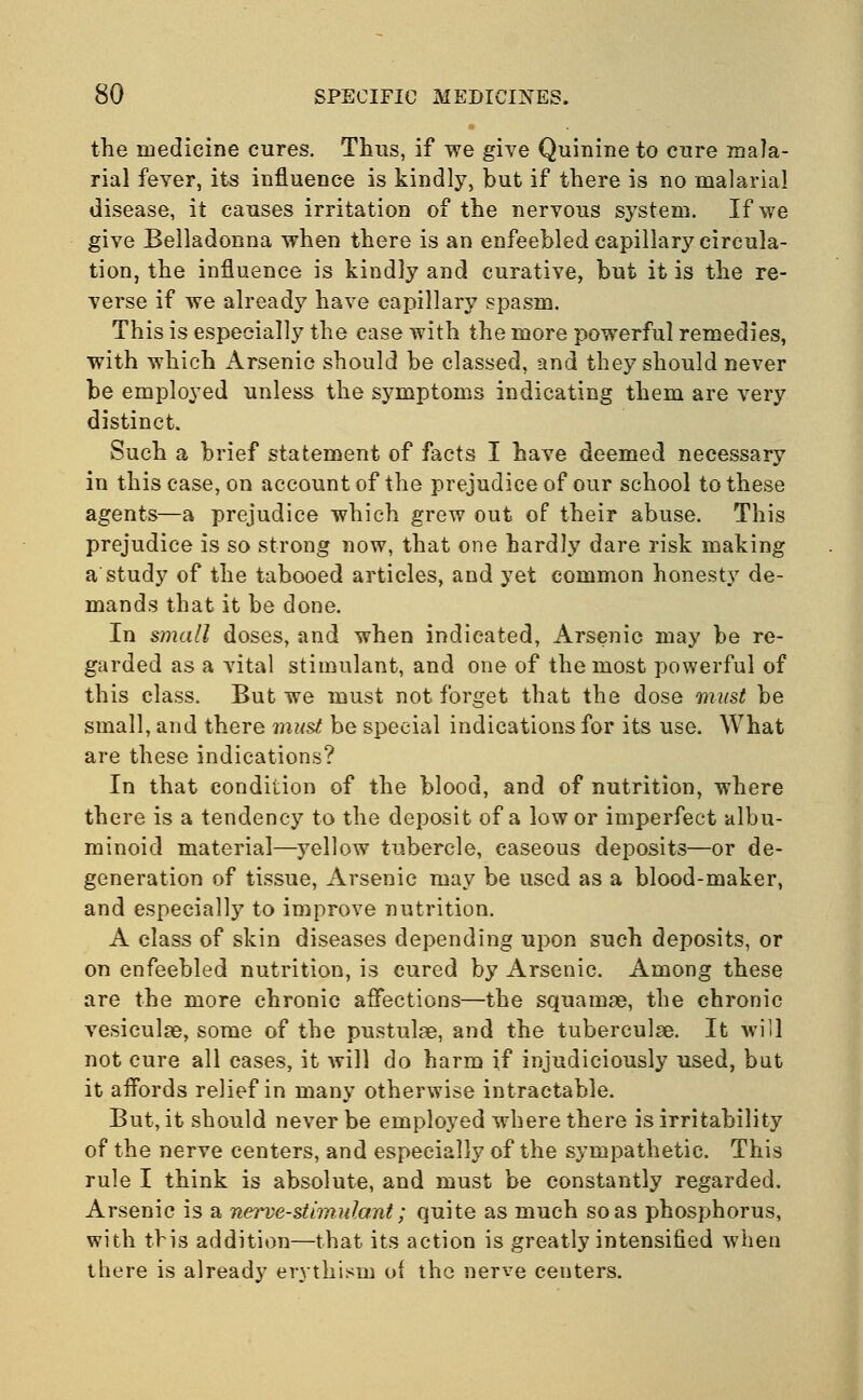 the medicine cures. Thus, if we give Quinine to cure mala- rial fever, its influence is kindly, but if there is no malarial disease, it causes irritation of the nervous system. If we give Belladonna when there is an enfeebled capillary circula- tion, the influence is kindly and curative, but it is the re- verse if we already have capillary spasm. This is especially the ease with the more powerful remedies, with which Arsenic should be classed, and they should never be employed unless the symptoms indicating them are very distinct. Such a brief statement of facts I have deemed necessary in this case, on account of the prejudice of our school to these agents—a prejudice which grew out of their abuse. This prejudice is so strong now, that one hardly dare risk making a study of the tabooed articles, and yet common honesty de- mands that it be done. In small doses, and when indicated, Arsenic may be re- garded as a vital stimulant, and one of the most powerful of this class. But we must not forget that the dose must be small, and there must be special indications for its use. What are these indications? In that condition of the blood, and of nutrition, where there is a tendency to the deposit of a low or imperfect albu- minoid material—yellow tubercle, caseous deposits—or de- generation of tissue, Arsenic may be used as a blood-maker, and especially to improve nutrition. A class of skin diseases depending upon such deposits, or on enfeebled nutrition, is cured by Arsenic. Among these are the more chronic affections—the squamae, the chronic vesiculas, some of the pustulse, and the tuberculse. It will not cure all cases, it will do harm if injudiciously used, but it affords relief in many otherwise intractable. But, it should never be employed where there is irritability of the nerve centers, and especially of the sympathetic. This rule I think is absolute, and must be constantly regarded. Arsenic is a nerve-stimulant; quite as much so as phosphorus, with this addition—that its action is greatly intensified when there is already erythism of the nerve centers.