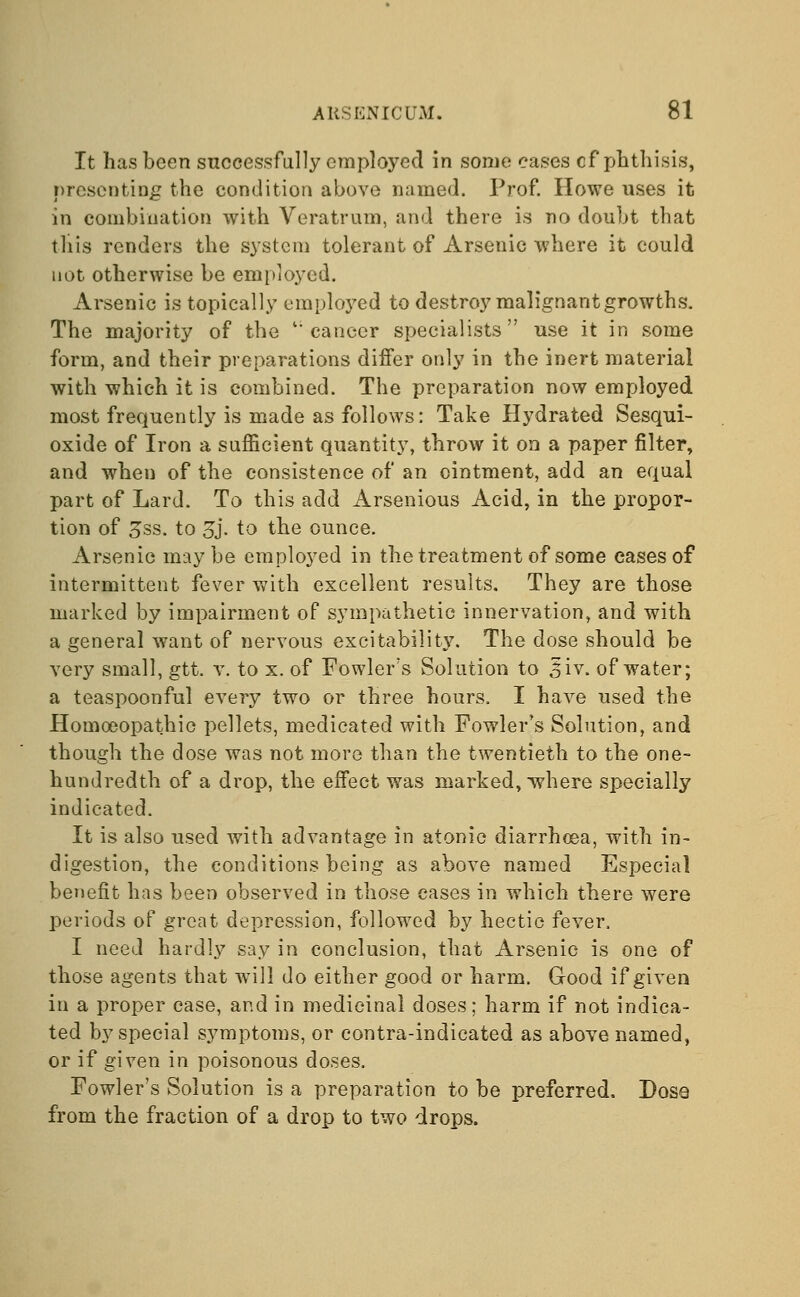 It has been successfully employed in some cases cf phthisis, presenting the condition above named. Prof. Howe uses it in combination with Veratrum, and there is no doubt that this renders the system tolerant of Arsenic where it could not otherwise be employed. Arsenic is topically employed to destroy malignant growths. The majority of the ''cancer specialists use it in some form, and their preparations differ only in the inert material with which it is combined. The preparation now employed most frequently is made as follows: Take Hydrated Sesqui- oxide of Iron a sufficient quantity, throw it on a paper filter, and when of the consistence of an ointment, add an equal part of Lard. To this add Arsenious Acid, in the propor- tion of 3ss. to 3j. to the ounce. Arsenic maybe employed in the treatment of some eases of intermittent fever with excellent results. They are those marked by impairment of sympathetic innervation, and with a general want of nervous excitability. The dose should be very small, gtt. v. to x. of Fowler's Solution to £iv. of water; a teaspoonful every two or three hours. I have used the Homoeopathic pellets, medicated with Fowler's Solution, and though the dose was not more than the twentieth to the one- hundredth of a drop, the effect was marked, where specially indicated. It is also used with advantage in atonic diarrhoea, with in- digestion, the conditions being as above named Especial benefit has been observed in those eases in which there were periods of great depression, followed by hectic fever. I need hardly say in conclusion, that Arsenic is one of those agents that will do either good or harm. Good if given in a proper case, and in medicinal doses; harm if not indica- ted by special symptoms, or contra-indicated as above named, or if given in poisonous doses. Fowler's Solution is a preparation to be preferred. Dose from the fraction of a drop to two drops.