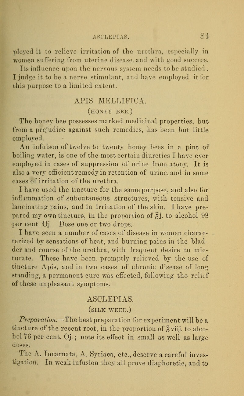 ASCLEPIAS. £3 ployed it to relieve irritation of the urethra, especially in women suffering from uterine disease, and with good success. Its influence upon the nervous system needs to be studied . T judge it to be a nerve stimulant, and have employed it for this purpose to a limited extent. APIS MELLIFICA. (honey bee.) The honey bee possesses marked medicinal properties, but from a prejudice against such remedies, has been but little employed. An infuison of twelve to twenty honey bees in a pint of boiling water, is one of the most certain diuretics I have ever employed in cases of suppression of urine from atony. It is also a very efficient remedy in retention of urine, and in some cases of irritation of the urethra. I have used the tincture for the same purpose, and also for inflammation of subcutaneous structures, with tensive and lancinating pains, and in irritation of the skin. I have pre- pared my own tincture, in the proportion of'sj. to alcohol 98 per cent. Oj Dose one or two drops. I have seen a number of cases of disease in women charac- terized by sensations of heat, and burning pains in the blad- der and course of the urethra, with frequent desire to mic- turate. These have been, promptly relieved by the use of tincture Apis, and in two cases of chronic disease of long standing, a permanent cure was effected, following the relief of these unpleasant symptoms. ASCLEPIAS. (silk weed.) Preparation.—The best preparation for experiment will be a tincture of the recent root, in the proportion of 5 viij. to alco- hol 76 per cent. Oj.; note its effect in small as well as large doses. The A. Incarnata, A. Syriaca, etc., deserve a careful inves- tigation. In weak infusion they all prove diaphoretic, and to