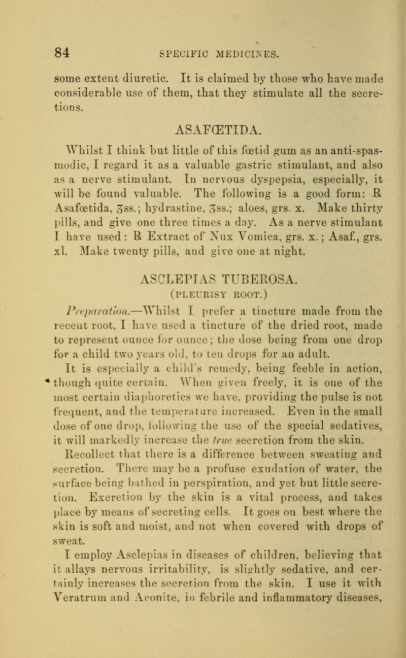 some extent diuretic. It is claimed by those who have made considerable use of them, that they stimulate all the secre- tions. ASAFCETIDA. Whilst I think but little of this foetid gum as an anti-spas- modic, I regard it as a valuable gastric stimulant, and also as a nerve stimulant. In nervous dyspepsia, especially, it will be found valuable. The following is a good form: R Asafcetida, gss.; hydrastine, 3ss.; aloes, grs. x. Make thirty pills, and give one three times a daj^. As a nerve stimulant I have used: R Extract of Nux Vomica, grs. x.; Asaf., grs. xl. Make twenty pills, and give one at night. ASCLEPIAS TUBEKOSA. (pleurisy root.) Preparation.—Whilst I prefer a tincture made from the recent root, I have used a tincture of the dried root, made to represent ounce fur ounce; the dose being from one drop for a child two years old, to ten drops for an adult. It is especially a child's remedy, being feeble in action, though quite certain. When given freely, it is one of the most certain diaphoretics we have, providing the pulse is not frequent, and the temperature increased. Even in the small dose of one drop, following the use of the special sedatives, it will markedly increase the true secretion from the skin. Recollect that there is a difference between sweating and secretion. There may be a profuse exudation of water, the surface being bathed in perspiration, and yet but little secre- tion. Excretion by the skin is a vital process, and takes place by means of secreting cells. It goes on best where the skin is soft and moist, and not when covered with drops of sweat. I employ Asclepias in diseases of children, believing that it allays nervous irritability, is slightly sedative, and cer- tainly increases the secretion from the skin. I use it with Veratrum and Aconite, in febrile and inflammatory diseases,