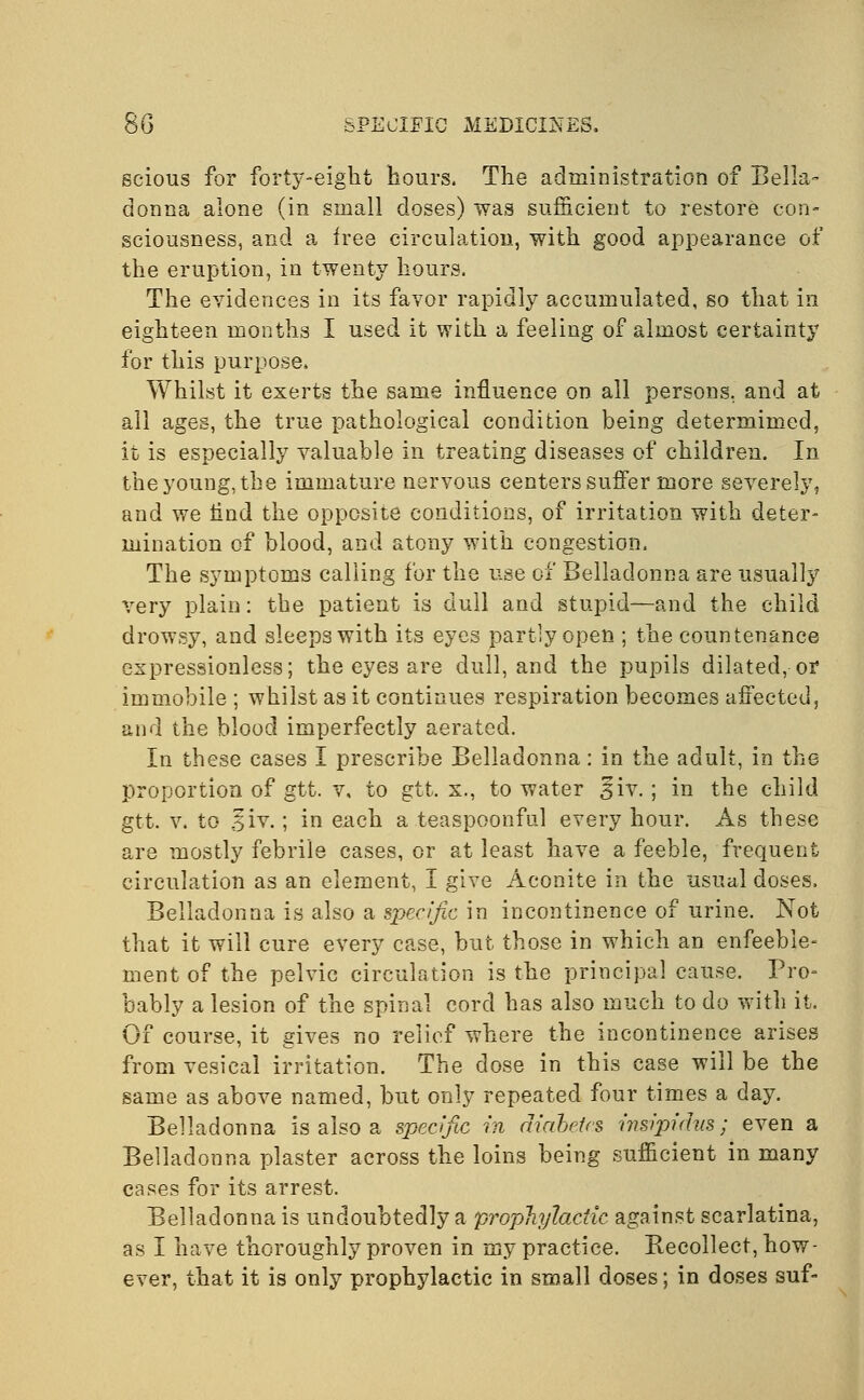 scious for forty-eight hours. The administration of Bella- donna alone (in small doses) was sufficient to restore con- sciousness, and a free circulation, with good appearance of the eruption, in twenty hours. The evidences in its favor rapidly accumulated, so that in eighteen months I used it with a feeling of almost certainty for this purpose. Whilst it exerts the same influence on all persons, and at all ages, the true pathological condition being determimed, it is especially valuable in treating diseases of children. In the young, the immature nervous centers suffer more severely, and we lind the opposite conditions, of irritation with deter- mination of blood, and atony with congestion. The symptoms calling for the use of Belladonna are usually very plain: the patient is dull and stupid—and the child drowsy, and sleeps with its eyes partly open ; the countenance expressionless; the eyes are dull, and the pupils dilated, or immobile ; whilst as it continues respiration becomes affected, and the bloocl imperfectly aerated. In these cases I prescribe Belladonna: in the adult, in the proportion of gtt. v, to gtt. x., to water 3iv.; in the child gtt. v. to .^iv.; in each a teaspoonful every hour. As these are mostly febrile cases, or at least have a feeble, frequent circulation as an element, I give Aconite in the usual doses. Belladonna is also a specific in incontinence of urine. Not that it will cure every case, but those in which an enfeeble- ment of the pelvic circulation is the principal cause. Pro- bably a lesion of the spinal cord has also much to do with it. Of course, it gives no relief where the incontinence arises from vesical irritation. The dose in this case will be the same as above named, but only repeated four times a day. Belladonna is also a specific in diabetes insipidus; even a Belladonna plaster across the loins being sufficient in many cases for its arrest. Belladonna is undoubtedly a prophylactic against scarlatina, as I have thoroughly proven in my practice. Recollect, how- ever, that it is only prophylactic in small doses; in doses suf-