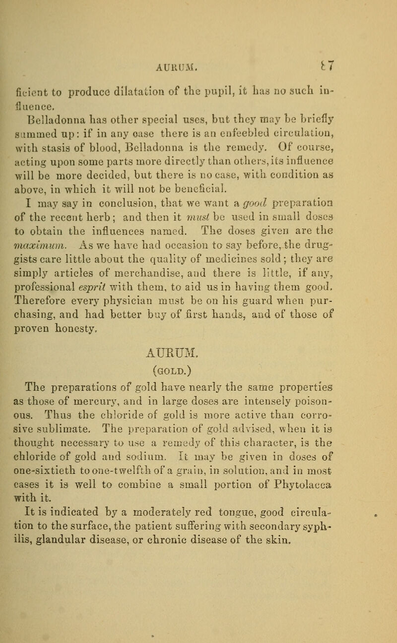 AURUM, £7 ficicnt to produce dilatation of the pupil, it has no such in- fluence. Belladonna has other special uses, but they may he briefly summed up: if in any case there is an enfeebled circulation, with stasis of blood, Belladonna is the remedy. Of course, acting upon some parts more directly than others, its influence will be more decided, but there is no case, with condition as above, in which it will not be beneficial. I may say in conclusion, that we want a good preparation of the recent herb; and then it must bo used in small doses to obtain the influences named. The doses given are the maximum. As we have had occasion to say before, the drug- gists care little about the quality of medicines sold; they are simply articles of merchandise, and there is little, if any, professional esprit with them, to aid us in having them good, Therefore every physician must be on his guard when pur- chasing, and had better buy of first hands, and of those of proven honesty, ATJEUM. (gold.) The preparations of gold have nearly the same properties as those of mercury, and in large doses are intensely poison- ous. Thus the chloride of gold is more active than corro- sive sublimate. The preparation of gold advised, when it is- thought necessary to use a remedy of this character, is the chloride of gold and sodium. It may be given in doses of one-sixtieth to one-twelfth of a grain, in solution, and in most cases it is well to combine a small portion of Phytolacca with it. It is indicated by a moderately red tongue, good circula- tion to the surface, the patient suffering with secondary syph- ilis, glandular disease, or chronic disease of the skin,