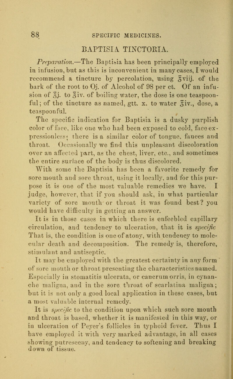 BAPTISIA TINCTORIA. Preparation.—The Baptisia has been principally employed in infusion, but as this is inconvenient in many cases, I would recommend a tincture by percolation, using ^viij. of the bark of the root to Oj. of Alcohol of 98 per ct. Of an infu- sion of 5J. to siv. of boiling water, the dose is one teaspoon- ful; of the tincture as named, gtt. x. to water Jiv., dose, a teaspoon ful. The specific indication for Baptisia is a dusky purplish color office, like one who had been exposed to cold, face ex- pressionless* there is a similar color of tongue, fauces and throat. Occasionally we find this unpleasant discoloration over an affected part, as the chest, liver, etc., and sometimes the entire surface of the body is thus discolored. With some the Baptisia has been a fivorite remedy for sore mouth and sore throat, using it locally, and for this pur- pose it is one of the most valuable remedies we have. I judge, however, that if you should ask, in what particular variety of sore mouth or throat it was found best? you would have difficulty in getting an answer. It is in those cases in which there is enfeebled capillary circulation, aud tendency to ulceration, that it is specific That is, the condition is one of atony, with tendency to mole- cular death and decomposition. The remedy is, therefore, stimulant and antiseptic. It may be employed with the greatest certainty in any form of sore mouth or throat presenting the characteristics named. Especially in stomatitis ulcerata, or cancrumorris, in cynan- che maligna, and in the sore throat of scarlatina maligna; but it is not only a good local application in these cases, but a most valuable internal remedy. It is specific to the condition upon which such sore mouth and throat is based, whether it is manifested in this way, or m ulceration of Peyer's follicles in typhoid fever. Thus I have employed it with very marked advantage, in all cases showing putresceny, and tendency to softening and breaking down of tissue.