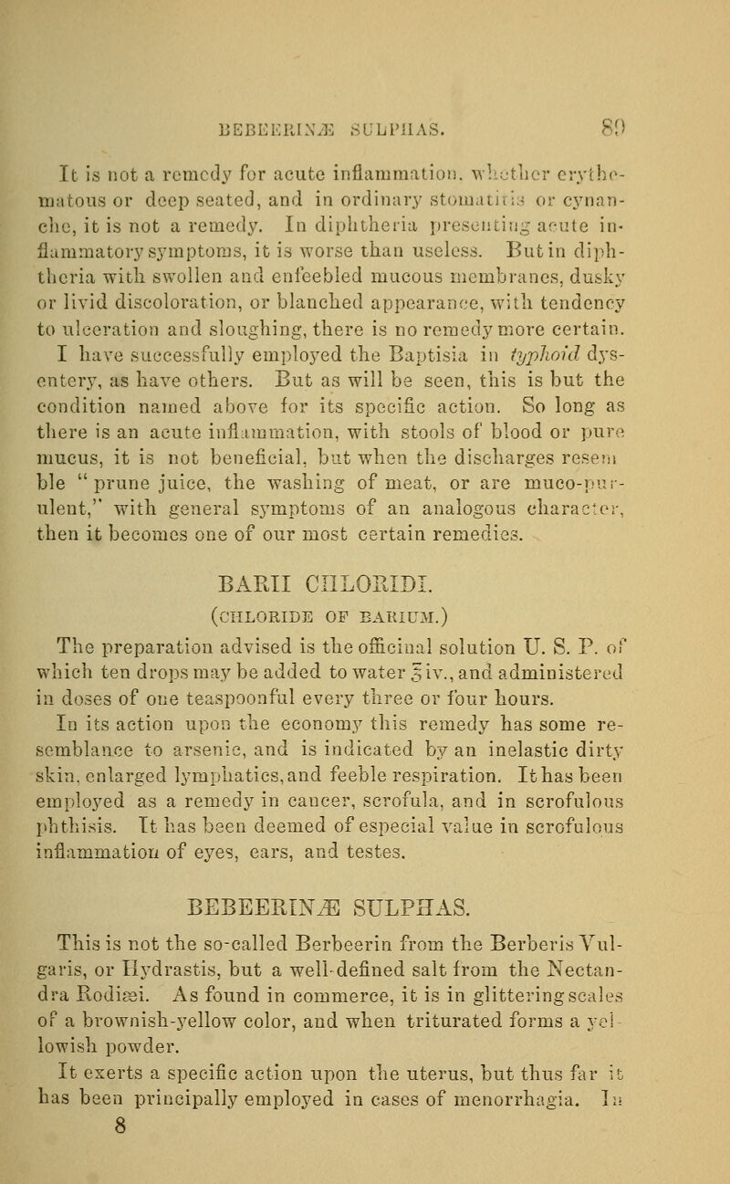 BEBEERIN^ .SULPHAS. 80 It is not a remedy for acute inflammation, whether erythe- matous or deep seated, and in ordinary stomatitis or cynan- che, it is not a remedy. In diphtheria presenting acute in- flammatory symptoms, it is worse than useless. But in diph- theria with swollen and enfeebled mucous membranes, dusky or livid discoloration, or blanched appearance, with tendency to ulceration and sloughing, there is no remedy more certain. I have successfully employed the Baptisia in typhoid dys- entery, as have others. But as will be seen, this is but the condition named above for its specific action. So long as there is an acute inflammation, with stools of blood or pure mucus, it is not beneficial, but when the discharges resem ble  prune juice, the washing of meat, or are muco-pur- ulent, with general symptoms of an analogous character, then it becomes one of our most certain remedies. BAKU CI1LOKIDL (chloride of barium.) The preparation advised is the officinal solution U. S. P. of which ten drops may be added to water 5iv., and administered in doses of one teaspoonful every three or four hours. In its action upon the economy this remedy has some re- semblance to arsenic, and is indicated by an inelastic dirty skin, enlarged lymphatics, and feeble respiration. It has been employed as a remedy in cancer, scrofula, and in scrofulous phthisis. It has been deemed of especial value in scrofulous inflammation of eyes, ears, and testes. BEBEERIN^ SULPHAS. This is not the so-called Berbeerin from the Berberis Vul- garis, or Hydrastis, but a well-defined salt from the Nectan- dra Rodigsi. As found in commerce, it is in glittering scales of a brownish-yellow color, and when triturated forms a yel- lowish powder. It exerts a specific action upon the uterus, but thus far it has been principally employed in cases of menorrhagia. In