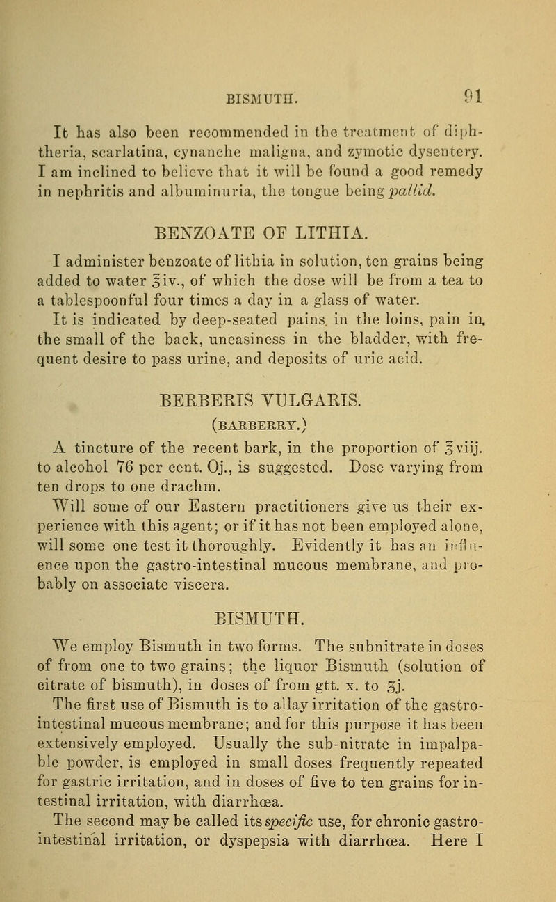 It has also been recommended in the treatment of diph- theria, scarlatina, cynanche maligna, and zymotic dysentery. I am inclined to believe that it will be found a good remedy in nephritis and albuminuria, the tongue being pallid. BENZOATE OF LITHTA. I administer benzoate of lithia in solution, ten grains being added to water siv., of which the dose will be from a tea to a tablespoonful four times a day in a glass of water. It is indicated by deep-seated pains, in the loins, pain in. the small of the back, uneasiness in the bladder, with fre- quent desire to pass urine, and deposits of uric acid. BERBERIS VULGARIS. (barberry.) A tincture of the recent bark, in the proportion of 5 viij. to alcohol 76 per cent. Oj., is suggested. Dose varying from ten drops to one drachm. Will some of our Eastern practitioners give us their ex- perience with this agent; or if it has not been emploj^ed alone, will some one test it thoroughly. Evidently it has an influ- ence upon the gastro-intestinal mucous membrane, and pro- bably on associate viscera. BISMUTH. We employ Bismuth in two forms. The subnitrate in doses of from one to two grains; the liquor Bismuth (solution of citrate of bismuth), in doses of from gtt. x. to 3j. The first use of Bismuth is to allay irritation of the gastro- intestinal mucous membrane; and for this purpose it has been extensively employed. Usually the sub-nitrate in impalpa- ble powder, is employed in small doses frequently repeated for gastric irritation, and in doses of five to ten grains for in- testinal irritation, with diarrhoea. The second may be called its specific use, for chronic gastro- intestinal irritation, or dyspepsia with diarrhoea. Here I