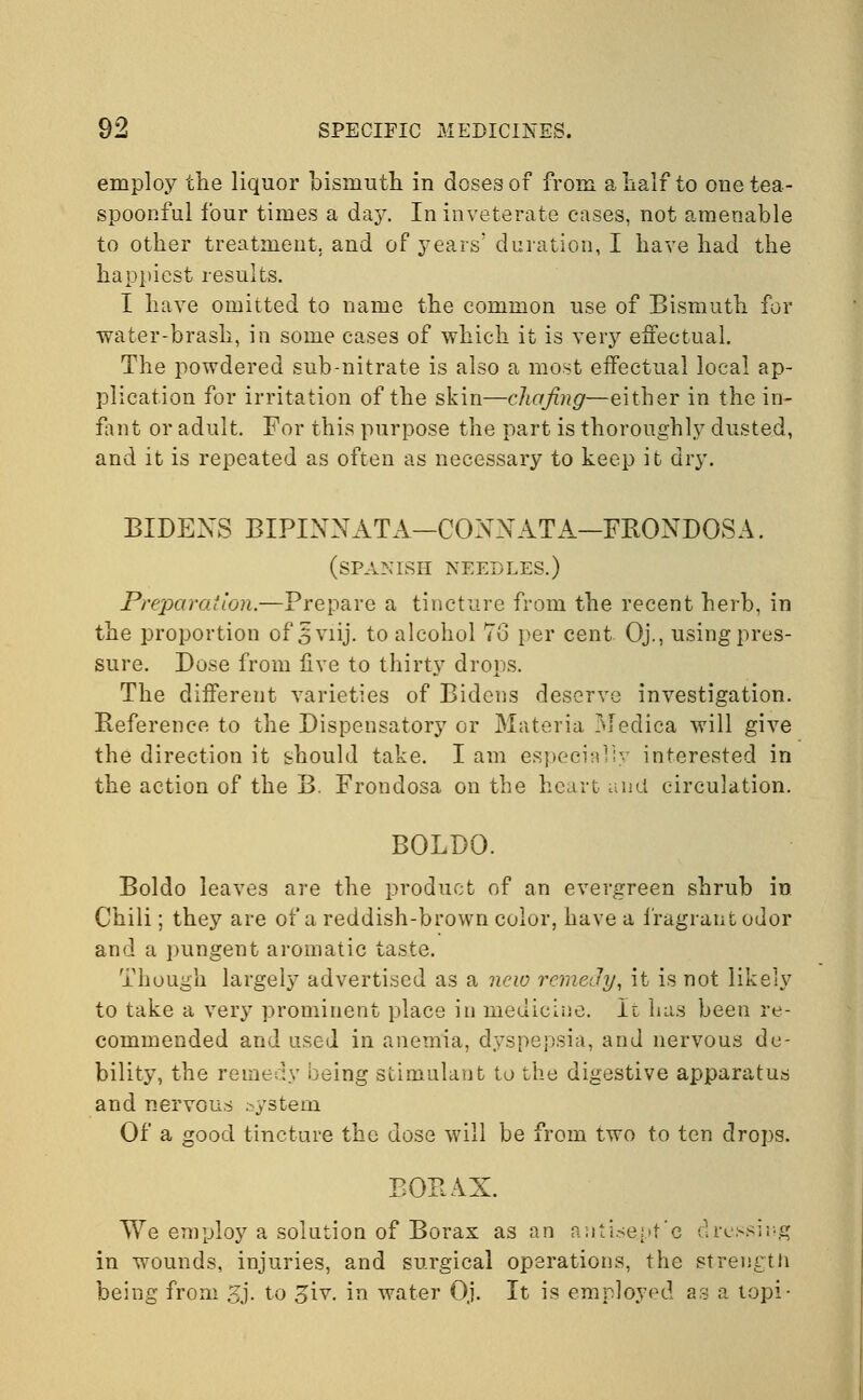 employ the liquor bismuth in doses of from a half to one tea- spoonful four times a day. In inveterate cases, not amenable to other treatment, and of years' duration, I have had the happiest results. I have omitted to name the common use of Bismuth for water-brash, in some cases of which it is very effectual. The powdered sub-nitrate is also a most effectual local ap- plication for irritation of the skin—chafing—either in the in- fant or adult. For this purpose the part is thoroughly dusted, and it is repeated as often as necessary to keep it dry. BIDEXS BIPINNATA—CONN ATA—FRONDOSA. (SPANISH NEEDLES.) Preparation.—Prepare a tincture from the recent herb, in the proportion of 3 viij. to alcohol To per cent Oj., using pres- sure. Dose from live to thirty drops. The different varieties of Bidens deserve investigation. Reference to the Dispensatory or Materia Mediea will give the direction it should take. I am especially interested in the action of the B. Frondosa on the heart and circulation. BOLDO. Boldo leaves are the product of an evergreen shrub in Chili; they are of a reddish-brown color, have a fragrant odor and a pungent aromatic taste. Though largely advertised as a new remedy, it is not likely to take a very prominent place in medicine. It has been re- commended and used in anemia, dyspepsia, and nervous de- bility, the remedy being stimulant to the digestive apparatus and nervous system Of a good tincture the dose will be from two to ten drops. BORAX. We employ a solution of Borax as an aniise.pt'c dressing in wounds, injuries, and surgical operations, the strength being from gj. to £iv. in water Oj. It is employed as a topi-