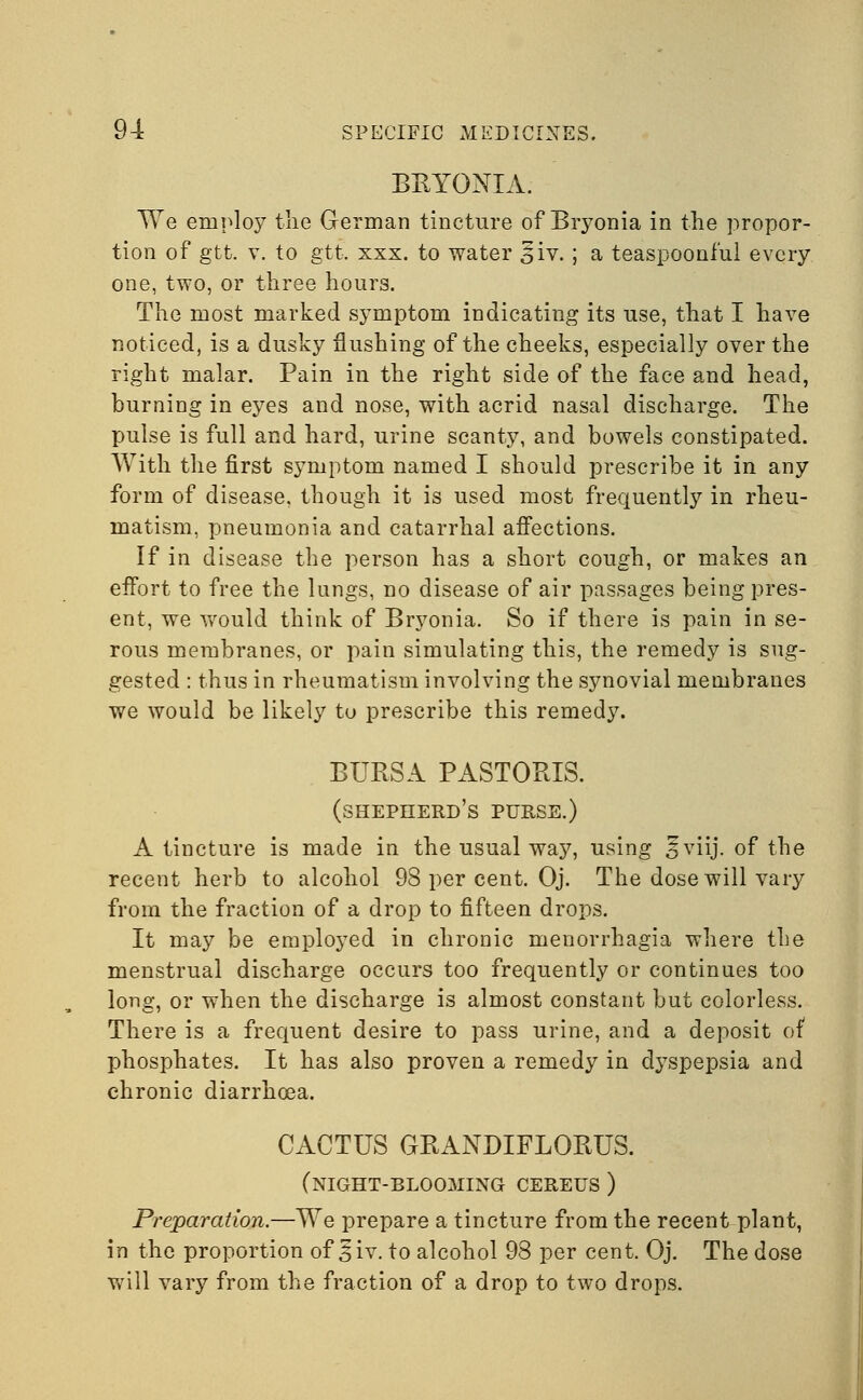 BEYONIA. We employ tlie German tincture of Bryonia in the propor- tion of gtt. v. to gtt. xxx. to water 5iv.; a teaspooni'ul every one, two, or three hours. The most marked symptom indicating its use, that I have noticed, is a dusky flushing of the cheeks, especially over the right malar. Pain in the right side of the face and head, burning in eyes and nose, with acrid nasal discharge. The pulse is full and hard, urine scanty, and bowels constipated. With the first symptom named I should prescribe it in any form of disease, though it is used most frequently in rheu- matism, pneumonia and catarrhal affections. If in disease the person has a short cough, or makes an effort to free the lungs, no disease of air passages being pres- ent, we would think of Bryonia. So if there is pain in se- rous membranes, or pain simulating this, the remedy is sug- gested : thus in rheumatism involving the synovial membranes we would be likely to prescribe this remedy. BURSA PASTORIS. (shepherd's purse.) A tincture is made in the usual way, using 5 viij. of the recent herb to alcohol 98 per cent. Oj. The dose will vary from the fraction of a drop to fifteen drops. It may be employed in chronic menorrhagia where the menstrual discharge occurs too frequently or continues too long, or when the discharge is almost constant but colorless. There is a frequent desire to pass urine, and a deposit of phosphates. It has also proven a remedy in dyspepsia and chronic diarrhoea. CACTUS GRANDIFLORUS. (night-blooming cereus ) Preparation.—We prepare a tincture from the recent plant, in the proportion of 5iv. to alcohol 98 per cent. Oj. The dose will vary from the fraction of a drop to two drops.