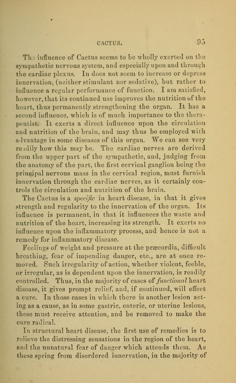 The influence of Cactus seems to be wholly exerted on the sympathetic nervous system, and especially upon and through the cardiac plexus. In does not seem to increase or depress innervation, (neither stimulant nor sedative), but rather to influence a regular performance of function. I am satisfied, however, that its continued use improves the nutrition of the heart, thus permanently strengthening the organ. It has a second influence, which is of much importance to the thera- peutist. It exerts a direct influence upon the circulation and nutrition of the brain, and may thus be employed with advantage in some diseases of this organ. We can see very re idily how this maybe. The cardiac nerves are derived from the upper part of the sympathetic, and, judging from the anatomy of the part, the first cervical ganglion being the principal nervous mass in the cervical region, must furnish innervation through the cardiac nerves, as it certainly con- trols the circulation and nutrition of the brain. The Cactus is a specific in heart disease, in that it gives strength and regularity to the innervation of the organ. Its influence is permanent, in that it influences the waste and nutrition of the heart, increasing its strength. It exerts no influence upon the inflammatory process, and hence is not a remedy for inflammatory disease. Feciings of weight and pressure at the prsecordia, difficult breathing, fear of impending danger, etc., are at once re- moved. Such irregularity of action, whether violent, feeble, or irregular, as is dependent upon the innervation, is readily controlled. Thus, in the majority of cases of functional heart disease, it gives prompt relief, and, if continued, will effect a cure. In those cases in which there is another lesion act- ing as a cause, as in some gastric, enteric, or uterine lesions, these must receive attention, and be removed to make the cure radical. In structural heart disease, the first use of remedies is to relieve the distressing sensations in the region of the heart, and the unnatural fear of danger which attends them. As these spring from disordered innervation, in the majority of