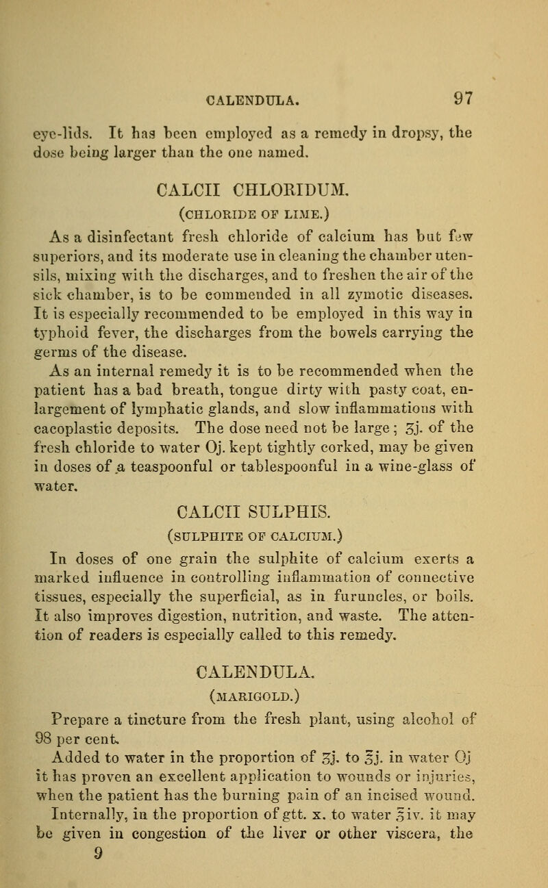 eye-lids. It has been employed as a remedy in dropsy, the dose being larger than the one named. CALCII CHLORIDUM, (chloride of lime.) As a disinfectant fresh chloride of calcium has but few superiors, and its moderate use in cleaning the chamber uten- sils, mixing with the discharges, and to freshen the air of the sick chamber, is to be commended in all zymotic diseases. It is especially recommended to be employed in this way in typhoid fever, the discharges from the bowels carrying the germs of the disease. As an internal remedy it is to be recommended when the patient has a bad breath, tongue dirty with pasty coat, en- largement of lymphatic glands, and slow inflammations with cacoplastic deposits. The dose need not be large; 5>j. of the fresh chloride to water Oj. kept tightly corked, may be given in doses of a teaspoonful or tablespoonful in a wine-glass of water. CALCII SULPHIS. (sulphite of calcium.) In doses of one grain the sulphite of calcium exerts a marked influence in controlling inflammation of connective tissues, especially the superficial, as in furuncles, or boils. It also improves digestion, nutrition, and waste. The atten- tion of readers is especially called to this remedy. CALENDULA. (marigold.) Prepare a tincture from the fresh plant, using alcohol of 98 per cent. Added to water in the proportion of 3j. to 5j. in water Oj it has proven an excellent application to wounds or injuries, when the patient has the burning pain of an incised wound. Internally, in the proportion of gtt. x. to water §iv. it may be given in congestion of the liver or other viscera, the 9