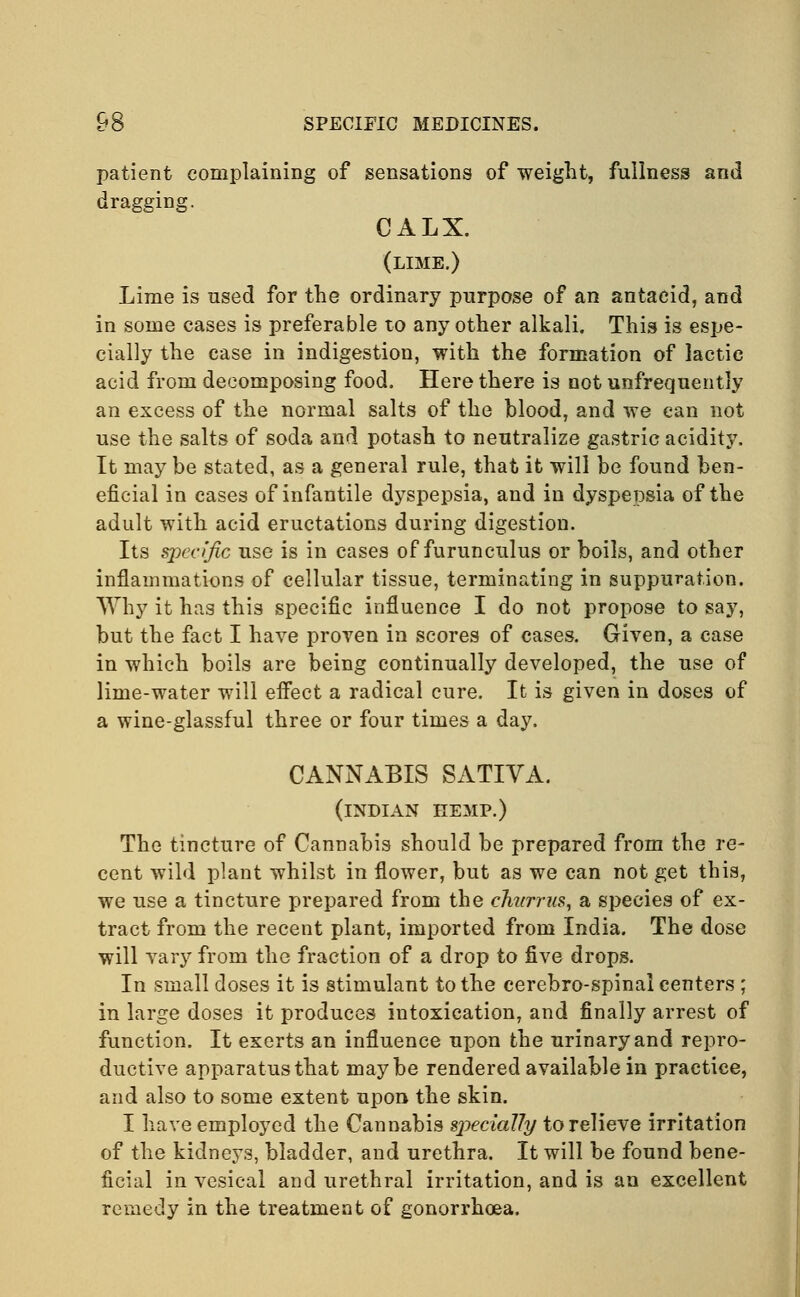 patient complaining of sensations of weight, fullness and dragging. CALX. (lime.) Lime is used for the ordinary purpose of an antacid, and in some cases is preferable to any other alkali. This is espe- cially the case in indigestion, with the formation of lactic acid from decomposing food. Here there is not unfrequently an excess of the normal salts of the blood, and we can not use the salts of soda and potash to neutralize gastric acidity. It may be stated, as a general rule, that it will be found ben- eficial in cases of infantile dyspepsia, and in dyspepsia of the adult with acid eructations during digestion. Its specific use is in cases of furunculus or boils, and other inflammations of cellular tissue, terminating in suppuration. Why it has this specific influence I do not propose to say, but the fact I have proven in scores of cases. Given, a case in which boils are being continually developed, the use of lime-water will effect a radical cure. It is given in doses of a wine-glassful three or four times a day. CANNABIS SATIVA. (INDIAN HEMP.) The tincture of Cannabis should be prepared from the re- cent wild plant whilst in flower, but as we can not get this, we use a tincture prepared from the chtirrus, a species of ex- tract from the recent plant, imported from India. The dose will vary from the fraction of a drop to five drops. In small doses it is stimulant to the cerebro-spinal centers ; in large doses it produces intoxication, and finally arrest of function. It exerts an influence upon the urinary and repro- ductive apparatus that maybe rendered available in practice, and also to some extent upon the skin. I have employed the Cannabis sjieciaUy to relieve irritation of the kidneys, bladder, and urethra. It will be found bene- ficial in vesical and urethral irritation, and is an excellent remedy in the treatment of gonorrhoea.