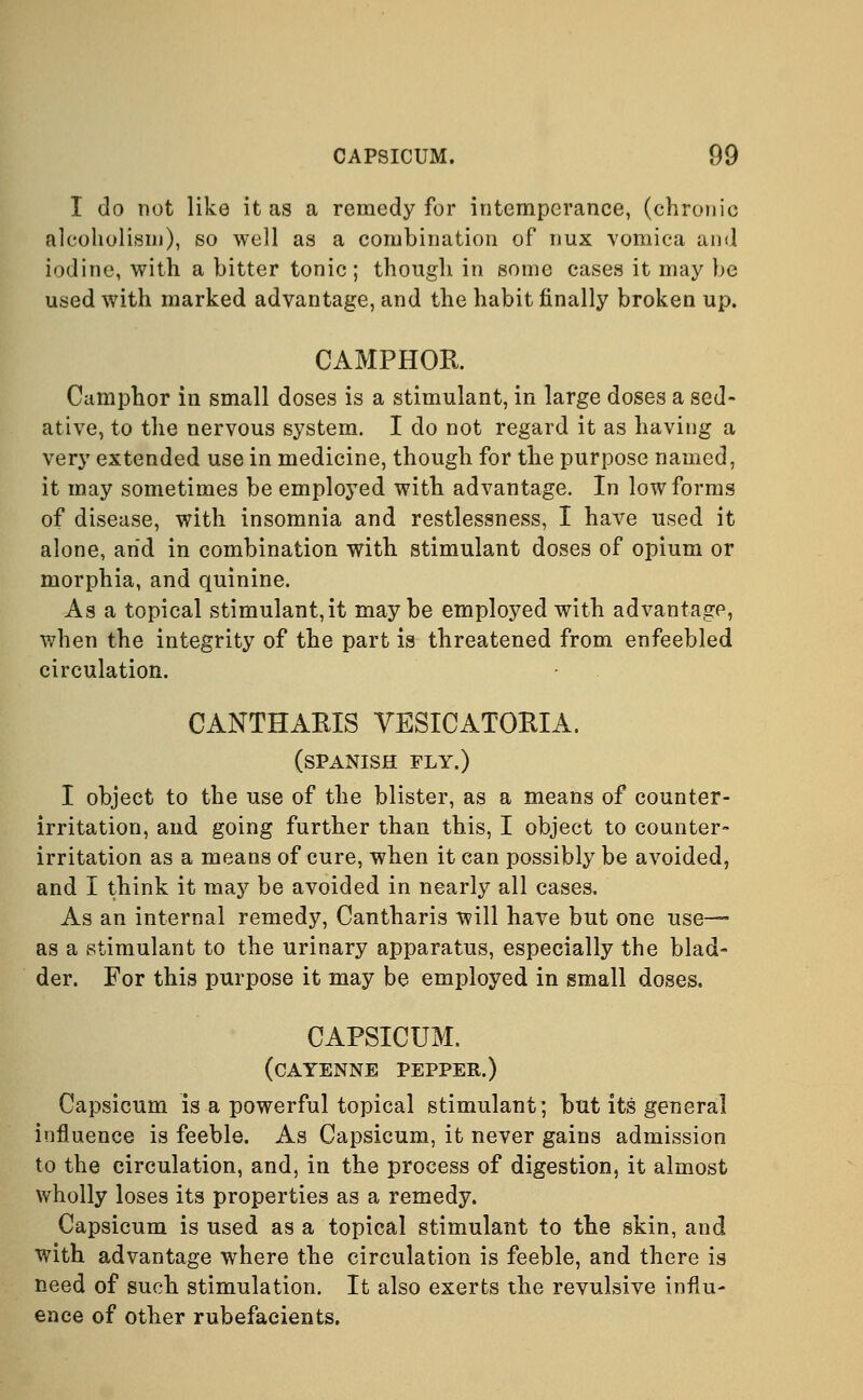 I do not like it as a remedy for intemperance, (chronic alcoholism), so well as a combination of dux vomica and iodine, with a bitter tonic; though in some cases it may be used with marked advantage, and the habit finally broken up. CAMPHOR. Camphor in small doses is a stimulant, in large doses a sed- ative, to the nervous system. I do not regard it as having a very extended use in medicine, though for the purpose named, it may sometimes be employed with advantage. In low forms of disease, with insomnia and restlessness, I have used it alone, arid in combination with stimulant doses of opium or morphia, and quinine. As a topical stimulant, it maybe employed with advantage, when the integrity of the part is threatened from enfeebled circulation. CANTHARIS VESICATORIA. (SPANISH FLY.) I object to the use of the blister, as a means of counter- irritation, and going further than this, I object to counter- irritation as a means of cure, when it can possibly be avoided, and I think it may be avoided in nearly all cases. As an internal remedy, Cantharis will have but one use- as a stimulant to the urinary apparatus, especially the blad- der. For this purpose it may be employed in small doses. CAPSICUM. (cayenne pepper.) Capsicum is a powerful topical stimulant; but its general influence is feeble. As Capsicum, it never gains admission to the circulation, and, in the process of digestion, it almost wholly loses its properties as a remedy. Capsicum is used as a topical stimulant to the skin, and with advantage where the circulation is feeble, and there is need of such stimulation. It also exerts the revulsive influ- ence of other rubefacients.