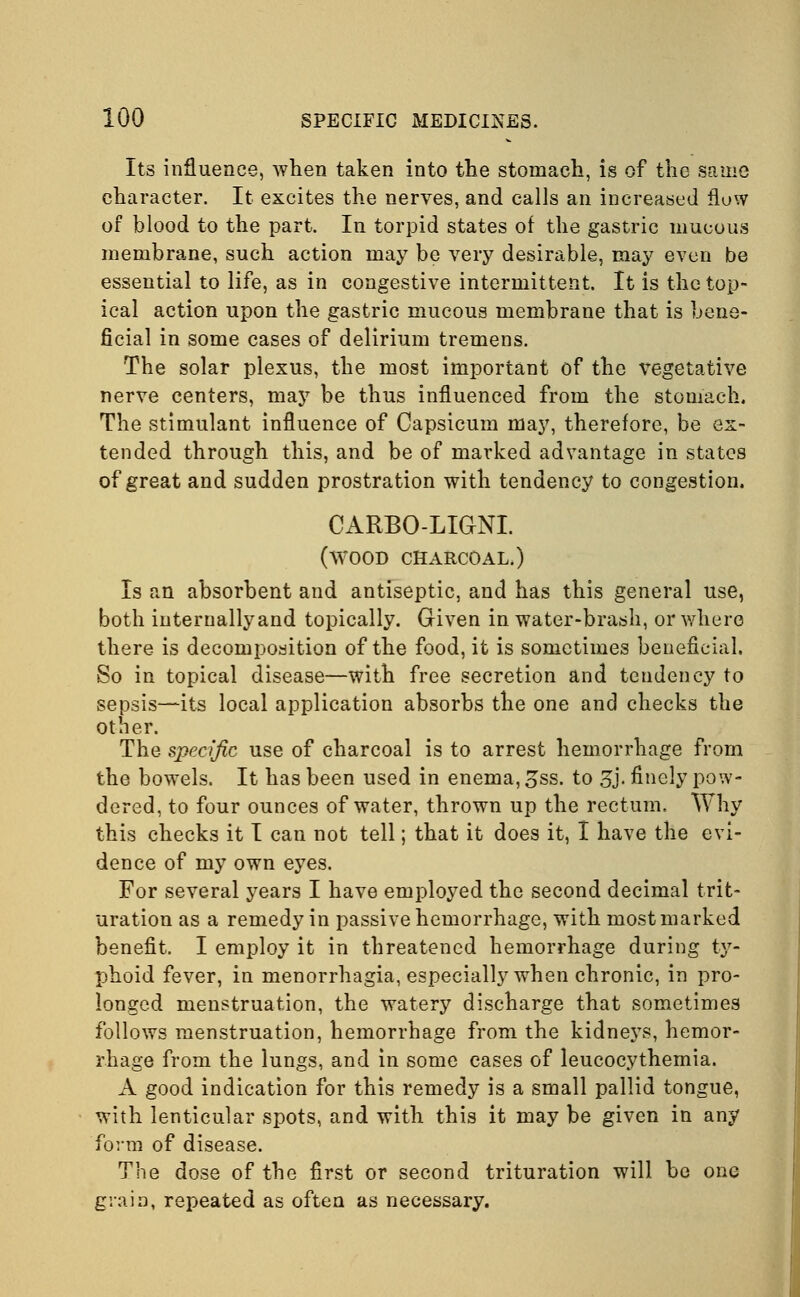 Its influence, when taken into the stomach, is of the same character. It excites the nerves, and calls an increased flow of blood to the part. In torpid states of the gastric mucous membrane, such action may be very desirable, may even be essential to life, as in congestive intermittent. It is the top- ical action upon the gastric mucous membrane that is bene- ficial in some cases of delirium tremens. The solar plexus, the most important of the vegetative nerve centers, may be thus influenced from the stomach. The stimulant influence of Capsicum may, therefore, be ex- tended through this, and be of marked advantage in states of great and sudden prostration with tendency to congestion. CARBO-LIGNI. (wood charcoal.) Is an absorbent and antiseptic, and has this general use, both iuternallyand topically. Given in water-brash, or where there is decomposition of the food, it is sometimes beneficial. So in topical disease—with free secretion and tendency to sepsis—its local application absorbs the one and checks the other. The specific use of charcoal is to arrest hemorrhage from the bowels. It has been used in enema, 3ss. to %]. finely pow- dered, to four ounces of water, thrown up the rectum. Why this checks it I can not tell; that it does it, I have the evi- dence of my own eyes. For several years I have employed the second decimal trit- uration as a remedy in passive hemorrhage, with most marked benefit. I employ it in threatened hemorrhage during ty- phoid fever, in menorrhagia, especially when chronic, in pro- longed menstruation, the watery discharge that sometimes follows menstruation, hemorrhage from the kidneys, hemor- rhage from the lungs, and in some cases of leucocythemia. A good indication for this remedy is a small pallid tongue, with lenticular spots, and with this it may be given in any form of disease. The dose of the first or second trituration will be one grain, repeated as often as necessary.