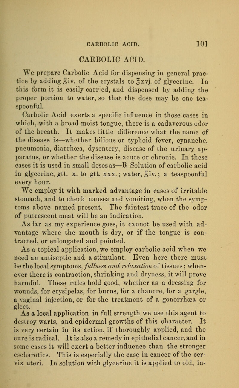 CARBOLIC ACID. We prepare Carbolic Acid for dispensing in general prac- tice by adding ^iv. of the crystals to §xvj. of glycerine. In this form it is easily carried, and dispensed by adding the proper portion to water, so that the dose may be one tea- spoonful. Carbolic Acid exerts a specific influence in those cases in which, with a broad moist tongue, there is a cadaverous odor of the breath. It makes little difference what the name of the disease is—whether bilious or typhoid fever, cynanche, pneumonia, diarrhoea, dysentery, disease of the urinary ap- paratus, or whether the disease is acute or chronic. In these cases it is used in small doses as—R Solution of carbolic acid in glycerine, gtt. x. to gtt. xxx.; water, ^iv.; a teaspoonful every hour. We employ it with marked advantage in cases of irritable stomach, and to check nausea and vomiting, when the symp- toms above named present. The faintest trace of the odor of putrescent meat will be an indication. As far as my experience goes, it cannot be used with ad- vantage where the mouth is dry, or if the tongue is con- tracted, or enlongated and pointed. As a topical application, we employ carbolic acid when we need an antiseptic and a stimulant. Even here there must be the local symptoms, fullness and relaxation of tissues; when- ever there is contraction, shrinking and dryness, it will prove harmful. These rules hold good, whether as a dressing for wounds, for erysipelas, for burns, for a chancre, for a gargle, a vaginal injection, or for the treatment of a gonorrhoea or gleet. As a local application in full strength we use this agent to destroy warts, and epidermal growths of this character. It is very certain in its action, if thoroughly applied, and the cure is radical. It is also a remedy in epithelial cancer, and in some cases it will exert a better influence than the stronger escharotics. This is especially the case in cancer of the cer- vix uteri. In solution with glycerine it is applied to old, in-