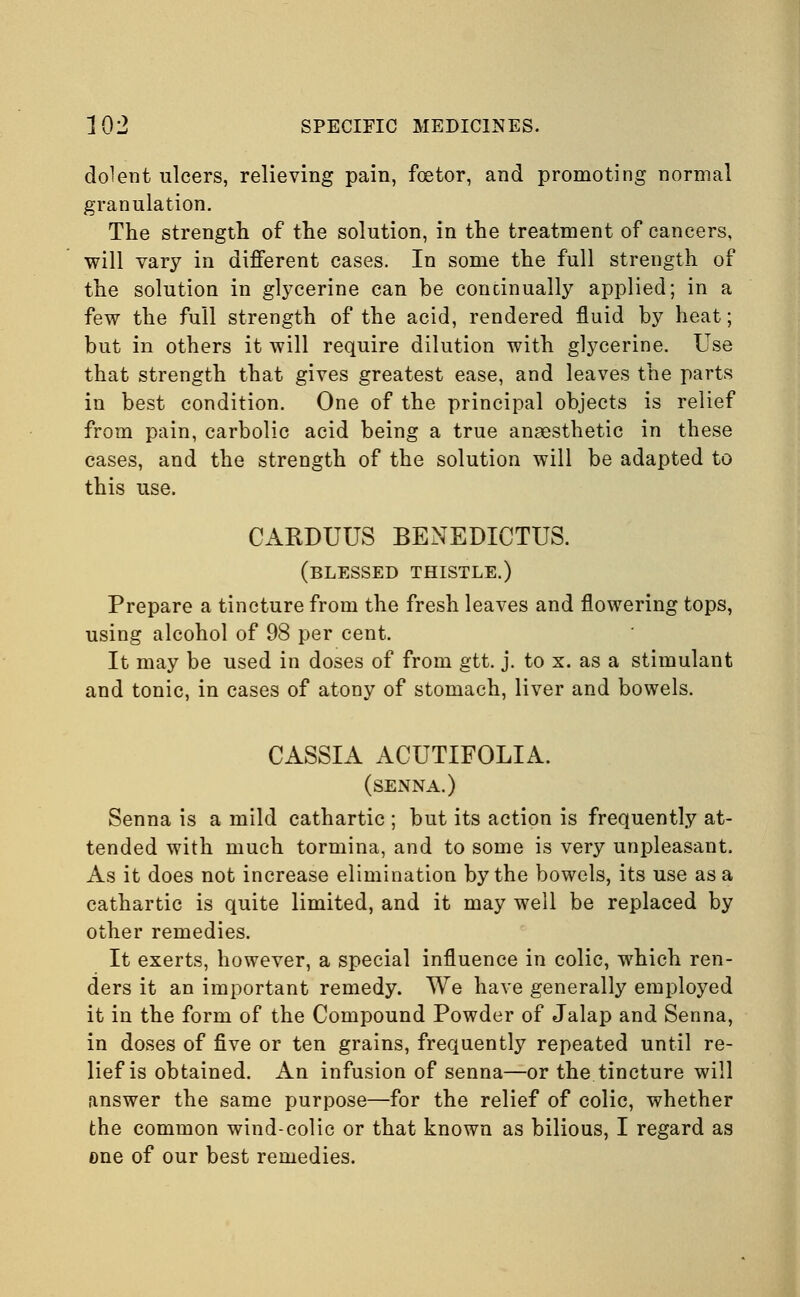 dolent ulcers, relieving pain, foetor, and promoting normal granulation. The strength of the solution, in the treatment of cancers, will vary in different cases. In some the full strength of the solution in glycerine can he continually applied; in a few the full strength of the acid, rendered fluid by heat; but in others it will require dilution with glycerine. Use that strength that gives greatest ease, and leaves the parts in best condition. One of the principal objects is relief from pain, carbolic acid being a true anaesthetic in these cases, and the strength of the solution will be adapted to this use. CARDUUS BENEDICTUS. (blessed thistle.) Prepare a tincture from the fresh leaves and flowering tops, using alcohol of 98 per cent. It may be used in doses of from gtt. j. to x. as a stimulant and tonic, in cases of atony of stomach, liver and bowels. CASSIA ACUTIFOLIA. (senna.) Senna is a mild cathartic ; but its action is frequently at- tended with much tormina, and to some is very unpleasant. As it does not increase elimination by the bowels, its use as a cathartic is quite limited, and it may well be replaced by other remedies. It exerts, however, a special influence in colic, which ren- ders it an important remedy. We have generally employed it in the form of the Compound Powder of Jalap and Senna, in doses of five or ten grains, frequently repeated until re- lief is obtained. An infusion of senna—or the tincture will answer the same purpose—for the relief of colic, whether the common wind-colic or that known as bilious, I regard as one of our best remedies.