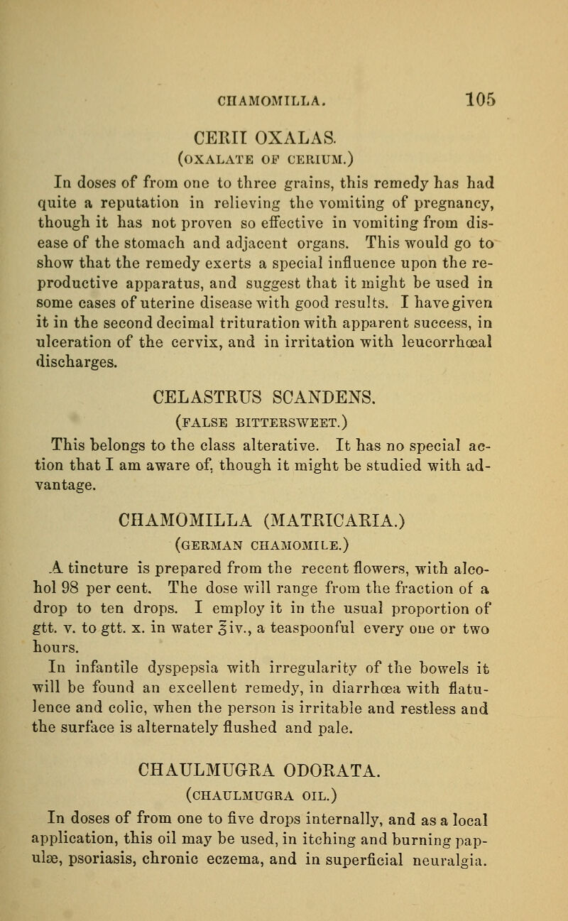 CEMI OXALAS. (oxalate of cerium.) In doses of from one to three grains, this remedy has had quite a reputation in relieving the vomiting of pregnancy, though it has not proven so effective in vomiting from dis- ease of the stomach and adjacent organs. This would go to show that the remedy exerts a special influence upon the re- productive apparatus, and suggest that it might be used in some cases of uterine disease with good results. I have given it in the second decimal trituration with apparent success, in ulceration of the cervix, and in irritation with leucorrhoaal discharges. CELASTRUS SCANDENS. (false bittersweet.) This belongs to the class alterative. It has no special ac- tion that I am aware of, though it might be studied with ad- vantage. CIIAMOMILLA (MATRICARIA.) (GERMAN CHAMOMILE.) A tincture is prepared from the recent flowers, with alco- hol 98 per cent. The dose will range from the fraction of a drop to ten drops. I employ it in the usual proportion of gtt. v. to gtt. x. in water ^iv., a teaspoonful every one or two hours. In infantile dyspepsia with irregularity of the bowels it will be found an excellent remedy, in diarrhoea with flatu- lence and colic, when the person is irritable and restless and the surface is alternately flushed and pale. CHAULMUGRA ODORATA. (CHAULMUGRA OIL.) In doses of from one to five drops internally, and as a local application, this oil may be used, in itching and burning pap- ulas, psoriasis, chronic eczema, and in superficial neuralgia.