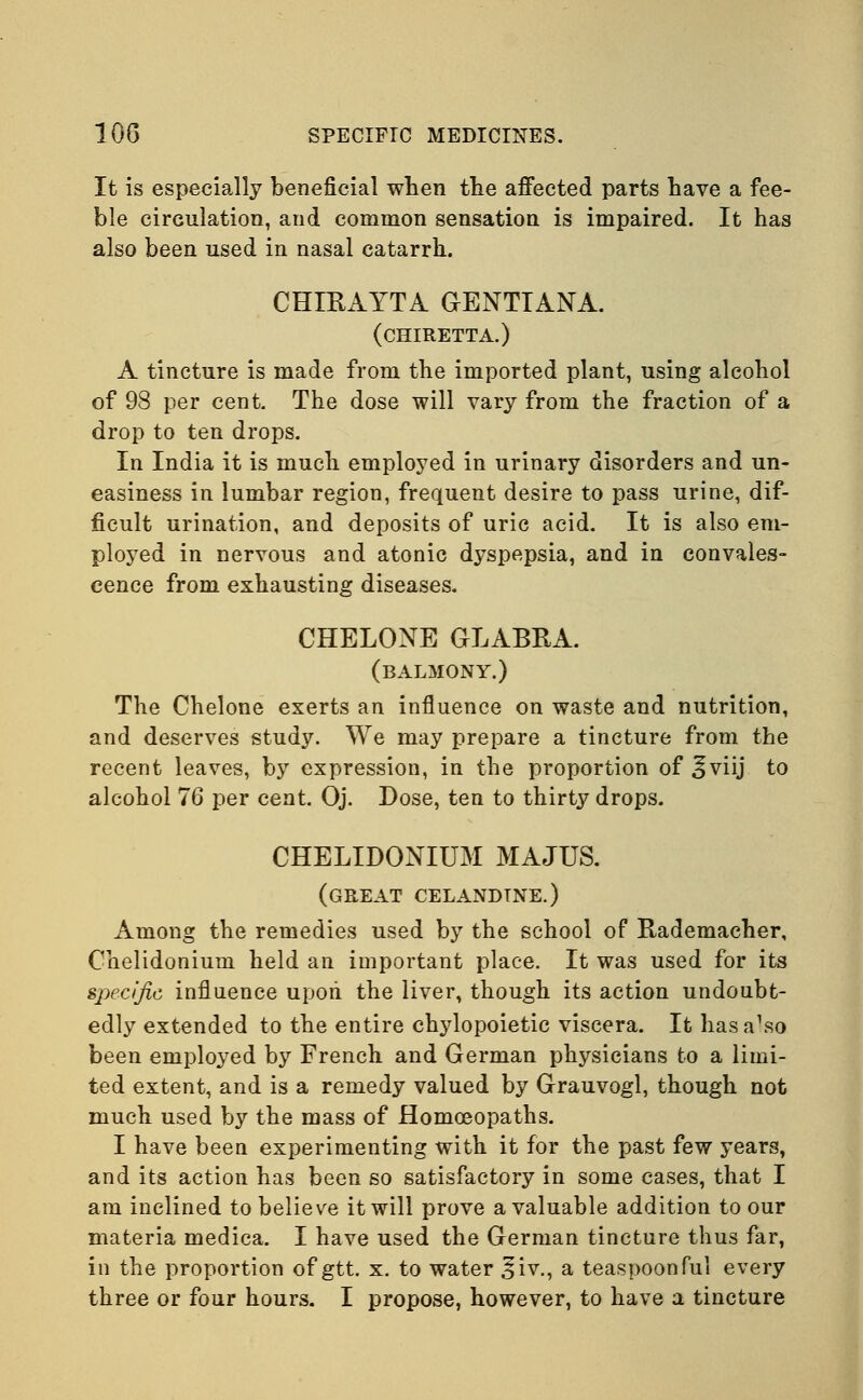 It is especially beneficial when the affected parts have a fee- ble circulation, and common sensation is impaired. It has also been used in nasal catarrh. CHIRAYTA GENTIANA. (CHIRETTA.) A tincture is made from the imported plant, using alcohol of 98 per cent. The dose will vary from the fraction of a drop to ten drops. In India it is much employed in urinary disorders and un- easiness in lumbar region, frequent desire to pass urine, dif- ficult urination, and deposits of uric acid. It is also em- ployed in nervous and atonic dyspepsia, and in convales- cence from exhausting diseases. CHELONE GLABRA. (balmony.) The Chelone exerts an influence on waste and nutrition, and deserves study. We may prepare a tincture from the recent leaves, by expression, in the proportion of ^viij to alcohol 76 per cent. Oj. Dose, ten to thirty drops. CHELIDONIUM MAJUS. (great celandine.) Among the remedies used by the school of Rademacher, Chelidonium held an important place. It was used for its specific influence upon the liver, though its action undoubt- edly extended to the entire chylopoietic viscera. It has a\so been employed by French and German physicians to a limi- ted extent, and is a remedy valued by Grauvogl, though not much used by the mass of Homoeopaths. I have been experimenting with it for the past few years, and its action has been so satisfactory in some cases, that I am inclined to believe it will prove a valuable addition to our materia medica. I have used the German tincture thus far, in the proportion of gtt. x. to water S'iv., a teaspoonful every three or four hours. I propose, however, to have a tincture