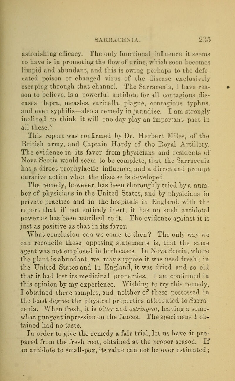 astonishing efficacy. The only functional influence it seems to have is in promoting the flow of urine, which soon becomes limpid and abundant, and this is owing perhaps to the defe- cated poison or changed virus of the disease exclusively escaping through that channel. The Sarracenia, I have rea- son to believe, is a powerful antidote for all contagious dis- eases—lepra, measles, varicella, plague, contagious typhus, and even syphilis—also a remedy in jaundice. I am strongly inclined to think it will one day play an important part in all these. This report was confirmed by Dr. Herbert Miles, of the British army, and Captain Hardy of the Royal Artillery. The evidence in its favor from physicians and residents of Nova Scotia would seem to be complete, that the Sarracenia has a direct prophylactic influence, and a direct and prompt curative action when the disease is developed. The remedy, however, has been thoroughly tried by a num- ber of physicians in the United States, and by physicians in private practice and in the hospitals in England, with the report that if not entirely inert, it has no such antidotal power as has been ascribed to it. The evidence against it is just as positive as that in its favor. What conclusion can we come to then ? The only way we can reconcile these opposing statements is, that the same agent was not employed in both cases. In Nova Scotia, where the plant is abundant, we may suppose it was used fresh ; in the United States and in England, it was dried and so old that it had lost its medicinal properties. I am confirmed in this opinion by my experience. Wishing to try this remedy, I obtained three samples, and neither of these possessed in the least degree the physical properties attributed to Sarra- cenia. When fresh, it is hitter and astringent, leaving a some- what pungent inpression on the fauces. The specimens I ob- tained had no taste. In order to give the remedy a fair trial, let us have it pre- pared from the fresh root, obtained at the proper season. If an antidote to small-pox, its value can not be over estimated;