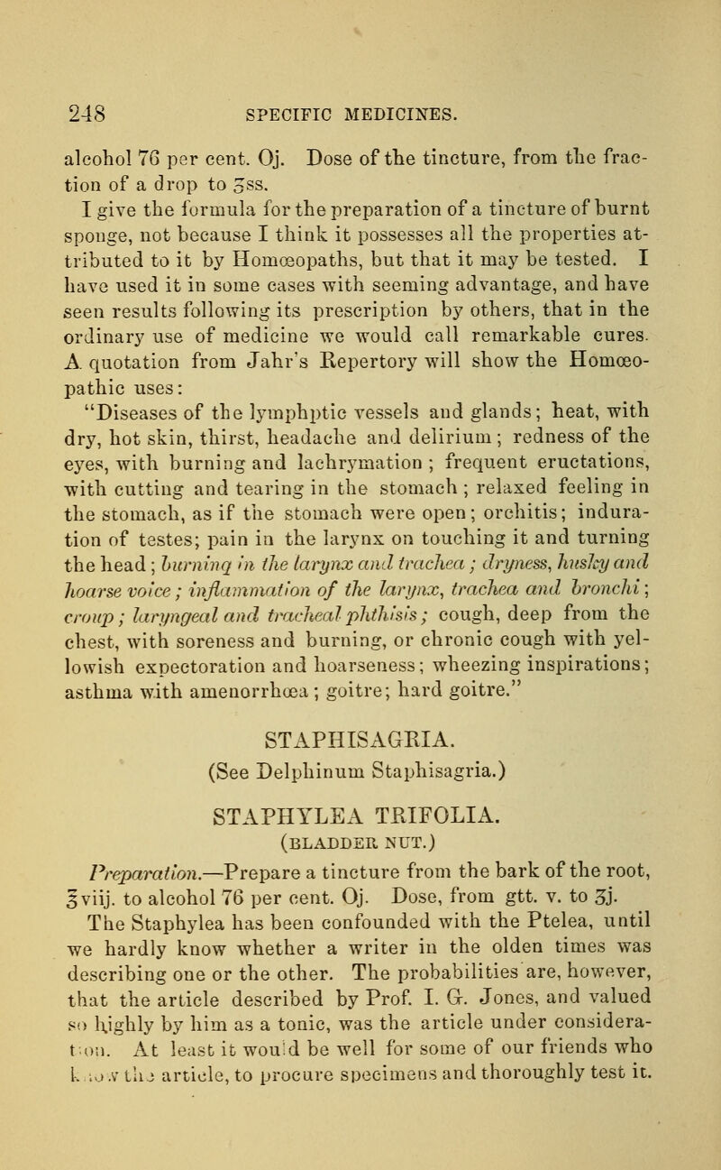 alcohol 76 per cent. Oj. Dose of the tincture, from the frac- tion of a drop to oSS. I give the formula for the preparation of a tincture of burnt sponge, not because I think it possesses all the properties at- tributed to it by Homoeopaths, but that it may be tested. I have used it in some cases with seeming advantage, and have seen results following its prescription by others, that in the ordinary use of medicine we would call remarkable cures. A quotation from Jahr's Repertory will show the Homoeo- pathic uses: Diseases of the lymphptic vessels and glands; heat, with dry, hot skin, thirst, headache and delirium; redness of the eyes, with burning and lachrymation ; frequent eructations, with cutting and tearing in the stomach ; relaxed feeling in the stomach, as if the stomach were open; orchitis; indura- tion of testes; pain in the larynx on touching it and turning the head ; Lurninq in the larynx and trachea ; dryness, JutsJcy and hoarse voice; inflammation of the larynx, trachea and bronchi; croup; laryngeal and tracheal phthisis; cough, deep from the chest, with soreness and burning, or chronic cough with yel- lowish expectoration and hoarseness; wheezing inspirations; asthma with amenorrhoea; goitre; hard goitre. STAPHISAGRIA. (See Delphinum Staphisagria.) STAPHYLEA TRIFOLIA. (bladder nut.) Preparation.—Prepare a tincture from the bark of the root, gviij. to alcohol 76 per cent. Oj. Dose, from gtt. v. to 5j. The Staphylea has been confounded with the Ptelea, until we hardly know whether a writer in the olden times was describing one or the other. The probabilities are, however, that the article described by Prof. I. Gr. Jones, and valued so highly by him as a tonic, was the article under considera- tion. At least it would be well for some of our friends who k.xo-.v tlij article, to procure specimens and thoroughly test it.