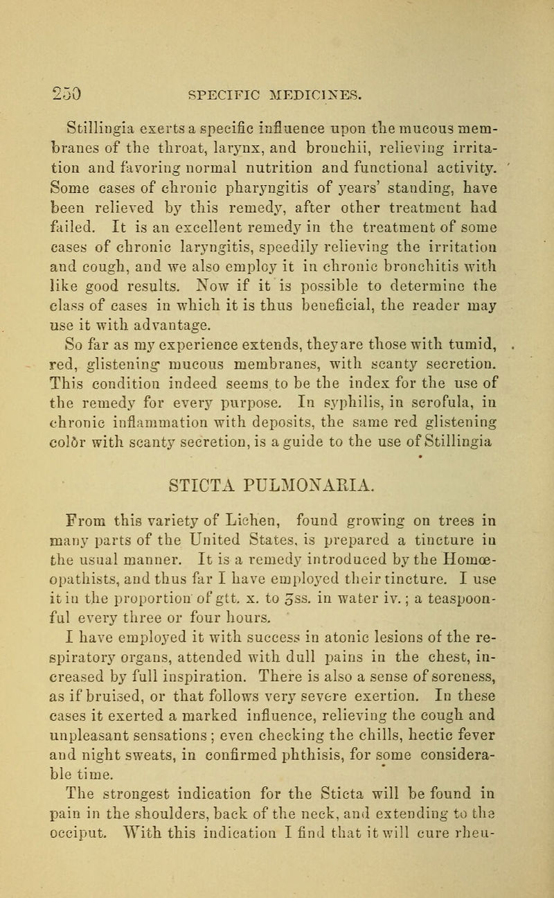 Stillingia exerts a specific influence upon the mucous mem- branes of the throat, larynx, and bronchii, relieving irrita- tion and favoring normal nutrition and functional activity. Some cases of chronic pharyngitis of years' standing, have been relieved by this remedy, after other treatment had failed. It is an excellent remedy in the treatment of some cases of chronic laryngitis, speedily relieving the irritation and cough, and we also employ it in chronic bronchitis with like good results. Now if it is possible to determine the class of cases in which it is thus beneficial, the reader may use it with advantage. So far as my experience extends, theyare those with tumid, red, glistening* mucous membranes, with scanty secretion. This condition indeed seems to be the index for the use of the remedy for every purpose. In syphilis, in scrofula, in chronic inflammation with deposits, the same red glistening color with scanty secretion, is a guide to the use of Stillingia STICTA PULMONAMA. From this variety of Lichen, found growing on trees in many parts of the United States, is prepared a tincture in the usual manner. It is a remedy introduced by the Hoinoe- opathists, and thus far I have employed their tincture. I use it iu the proportion of gtt. x. to oSS. in water iv.; a teaspoon- ful every three or four hours. I have employed it with success in atonic lesions of the re- spiratory organs, attended with dull pains in the chest, in- creased by full inspiration. There is also a sense of soreness, as if bruised, or that follows very severe exertion. In these cases it exerted a marked influence, relieving the cough and unpleasant sensations ; even checking the chills, hectic fever and night sweats, in confirmed phthisis, for some considera- ble time. The strongest indication for the Sticta will be found in pain in the shoulders, back of the neck, and extending to the occiput. With this indication I find that it will cure rheu-