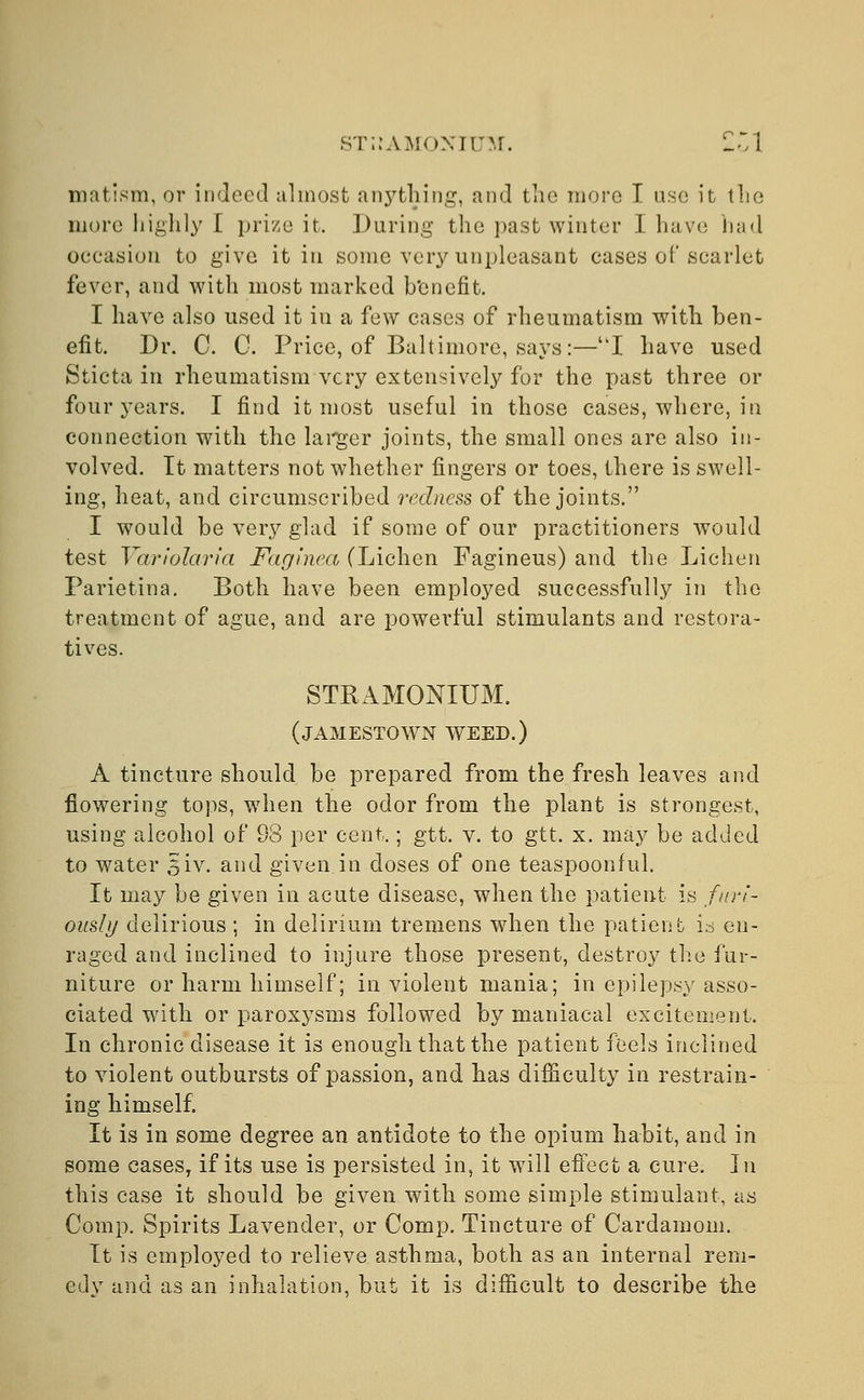 STRAMONIUM. Z'A matism, or indeed almost anything, and the more I use it the more highly E prize it. During the past winter I have had occasion to give it in some very unpleasant cases of scarlet fever, and with most marked benefit. I have also used it in a few cases of rheumatism with ben- efit. Dr. C. C. Price, of Baltimore, says:—I have used Sticta in rheumatism very extensively for the past three or four years. I find it most useful in those cases, where, in connection with the larger joints, the small ones are also in- volved. It matters not whether fingers or toes, there is swell- ing, heat, and circumscribed redness of the joints. I would be very glad if some of our practitioners would test Yariolaria Faginea (Lichen Fagineus) and the Lichen Parietina. Both have been employed successfully in the treatment of ague, and are powerful stimulants and restora- tives. STRAMONIUM. (JAMESTOWN WEED.) A tincture should be prepared from the fresh leaves and flowering tops, when the odor from the plant is strongest, using alcohol of 98 per cent.; gtt. v. to gtt. x. may be added to water siv. and given in doses of one teaspoonful. It may be given in acute disease, when the patient is furi- ously delirious ; in delirium tremens when the patient is en- raged and inclined to injure those present, destroy the fur- niture or harm himself; in violent mania; in epilepsy asso- ciated with or paroxysms followed by maniacal excitement. In chronic disease it is enough that the patient feels inclined to violent outbursts of passion, and has difficulty in restrain- ing himself. It is in some degree an antidote to the opium habit, and in some cases, if its use is persisted in, it will effect a cure. In this case it should be given with some simple stimulant, as Comp. Spirits Lavender, or Comp. Tincture of Cardamom. It is employed to relieve asthma, both as an internal rem- edy and as an inhalation, but it is difficult to describe the