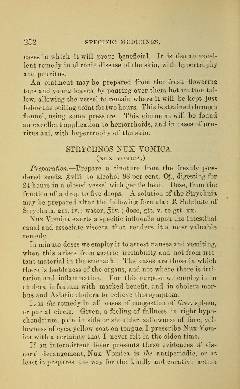 cases in which it will prove beneficial. It is also an excel- lent remedy in chronic disease of the skin, with hypertrophy and pruritus. An ointment may be prepared from the fresh flowering tops and young leaves, by pouring over them hot mutton tal- low, allowing the vessel to remain where it will be kept just below the boiling point for two hours. This is strained through flannel, using some pressure. This ointment will be found an excellent application to hemorrhoids, and in cases of pru- ritus ani, with hypertrophy of the skin. STRYCHXOS NUX VOMICA. (nux vomica.) Preparation.—Prepare a tincture from the freshly pow- dered seeds. 3 viij. to alcohol 98 per cent. Oj., digesting for 24 hours in a closed vessel with gentle heat Dose, from the fraction of a drop to five drops. A solution of the Strychnia may be prepared after the following formula: R Sulphate of Strychnia, grs. iv.; water, |jiv. ; dose, gtt. v. to gtt. xx. Nux Vomica exerts a specific influence upon the intestinal canal and associate viscera that renders it a most valuable reined}7. In minute doses we employ it to arrest nausea and vomiting, when this arises from gastric irritability and not from irri- tant material in the stomach. The cases are those in which there is feebleness of the organs, and not where there is irri- tation and inflammation. For this purpose we employ it in cholera infantum with marked benefit, and in cholera mor- bus and Asiatic cholera to relieve this symptom. It is the remedy in all cases of congestion of liver, spleen, or portal circle. Given, a feeling of fullness in right hypo- chondrium, pain in side or shoulder, sallowness of face, yel- lowness of eyes, yellow coat on tongue, I prescribe Nux Vom- ica with a certainty that I never felt in the olden time. If an intermittent fever presents these evidences of vis- ceral derangement, Nux Vomica is the antiperiodic, or at least it prepares the way for the kindly and curative action