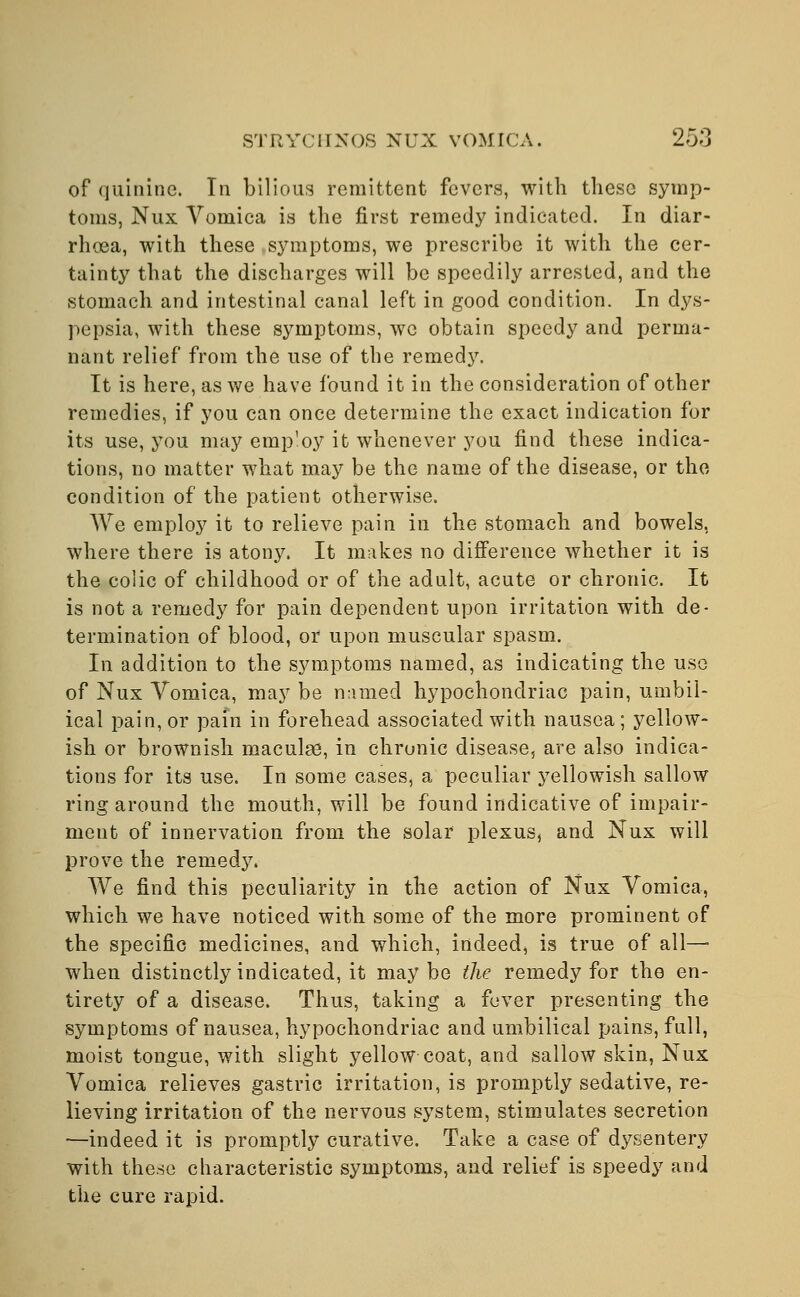 of quinine. In bilious remittent fevers, with these symp- toms, Nux Vomica is the first remedy indicated. In diar- rhoea, with these symptoms, we prescribe it with the cer- tainty that the discharges will be speedily arrested, and the stomach and intestinal canal left in good condition. In dys- pepsia, with these symptoms, we obtain speedy and perma- nant relief from the use of the remedy. It is here, as we have found it in the consideration of other remedies, if you can once determine the exact indication for its use, you may employ it whenever you find these indica- tions, no matter what may be the name of the disease, or the condition of the patient otherwise. We employ it to relieve pain in the stomach and bowels, where there is atony. It makes no difference whether it is the colic of childhood or of the adult, acute or chronic. It is not a remedy for pain dependent upon irritation with de- termination of blood, or upon muscular spasm. In addition to the symptoms named, as indicating the use of Nux Vomica, may be named hypochondriac pain, umbil- ical pain, or pain in forehead associated with nausea; yellow- ish or brownish maculae, in chronic disease, are also indica- tions for its use. In some cases, a peculiar yellowish sallow ring around the mouth, will be found indicative of impair- ment of innervation from the solar plexus, and Nux will prove the remedy. We find this peculiarity in the action of Nux Vomica, which we have noticed with some of the more prominent of the specific medicines, and which, indeed, is true of ail- when distinctly indicated, it maybe the remedy for the en- tirety of a disease. Thus, taking a fever presenting the symptoms of nausea, hypochondriac and umbilical pains, full, moist tongue, with slight yellow coat, and sallow skin, Nux Vomica relieves gastric irritation, is promptly sedative, re- lieving irritation of the nervous system, stimulates secretion —indeed it is promptly curative. Take a case of dysentery with these characteristic symptoms, and relief is speedy and the cure rapid.