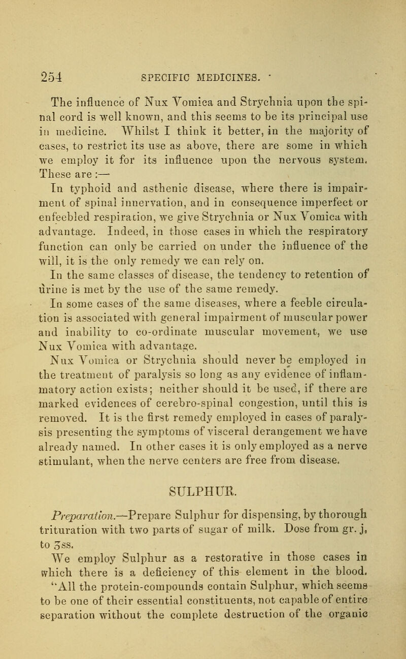 The influence of Nux Vomica and Strychnia upon the spi- nal cord is well known, and this seems to be its principal use in medicine. Whilst I think it better, in the majority of cases, to restrict its use as above, there are some in which we employ it for its influence upon the nervous system. These are :— In typhoid and asthenic disease, where there is impair- ment of spinal innervation, and in consequence imperfect or enfeebled respiration, we give Strychnia or Nux Vomica with advantage. Indeed, in those cases in which the respiratory function can only be carried on under the influence of the will, it is the only remedy we can rely on. In the same classes of disease, the tendency to retention of urine is met by the use of the same remedy. In some cases of the same diseases, where a feeble circula- tion is associated with general impairment of muscular power and inability to co-ordinate muscular movement, we use Nux Vomica with advantage. Nux Vomica or Strychnia should never be employed in the treatment of paralysis so long as any evidence of inflam- matory action exists; neither should it be used, if there are marked evidences of cerebro-spinal congestion, until this is removed. It is the first remedy employed in cases of paraly- sis presenting the symptoms of visceral derangement we have already named. In other cases it is only employed as a nerve stimulant, when the nerve centers are free from disease. SULPHUR. Preparation.—Prepare Sulphur for dispensing, by thorough trituration with two parts of sugar of milk. Dose from gr. j, to 3ss. We employ Sulphur as a restorative in those cases in svhich there is a deficiency of this element in the blood. All the protein-compounds contain Sulphur, which seems to be one of their essential constituents, not capable of entire separation without the complete destruction of the organic