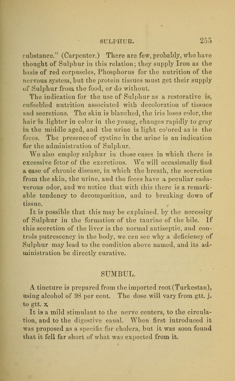 rubstance.'7 (Carpenter.) There are few, probably, who have thought of Sulphur in this relation; they supply Iron as the basis of red corpuscles, Phosphorus for the nutrition of the nervous system, but the protein tissues must get their supply of Sulphur from the food, or do without. The indication for the use of Sulphur as a restorative is, enfeebled nutrition associated with decoloration of tissues and secret-ions. The skin is blanched, the iris loses color, the hair is lighter in color in the }7r>ung, changes rapidly to gray in the middle aged, and the urine is light co'ored as is the feces. The presence of cystine in the urine is an indication for the administration of Sulphur. We also employ sulphur in those cases in which there is excessive fetor of the excretions. We will occasionally find a case of chronic disease, in which the breath, the secretion from the skin, the urine, and the feces have a peculiar cada- verous odor, and we notice that with this there is a remark- able tendency to decomposition, and to breaking down of tissue. It is possible that this may be explained, by the necessity of Sulphur in the formation of the taurine of the bile. If this secretion of the liver is the normal antiseptic, and con- trols putrescency in the body, we can see why a deficiency of Sulphur may lead to the condition above named, and its ad- ministration be directly curative. SUMBUL. A tincture is prepared from the imported root (Turkestan), using alcohol of 93 per cent. The dose will vary from gtt. j# to gtt. x. It is a mild stimulant to the nerve centers, to the circula- tion, and to the digestive canal. When first introduced it was proposed as a specific for cholera, but it was soon found that it fell far short of what was expected from it,