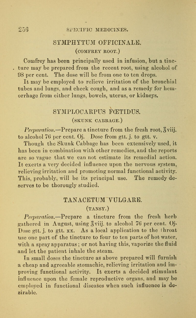 SYMPHYTUM OFFICINALE. (COMFREY ROOT.) Comfrey has been principally used in infusion, but a tinc- ture may be prepared from the recent root, using alcohol of 98 per cent. The dose will be from one to ten drops. It may be employed to relieve irritation of the bronchial tubes and lungs, and check cough, and as a remedy for hem- orrhage from either lungs, bowels, uterus, or kidneys. SYMPLOCARPUS FCETLDUS. (skunk cabbage.) Preparation.—^Prepare a tincture from the fresh root, 3 viij. to alcohol 76 per cent. Oj. Dose from gtt. j. to gtt. v. Though the Skunk Cabbage has been extensively used, it has been in combination with other remedies, and the reports are so vague that we can not estimate its remedial action. It exerts a very decided influence upon the nervous system, relieving irritation and promoting normal functional activity. This, probably, will be its principal use. The remedy de- serves to be thorougly studied. TANACETTJM VULGARE. (tansy.) Preparation.—Prepare a tincture from the fresh herb gathered in August, using 3 viij. to alcohol 76 per cent. Oj. Dose gtt. j. to gtt. xx. As a local application to the throat use one part of the tincture to four to ten parts of hot water, with a spray apparatus ; or not having this, vaporize the fluid and let the patient inhale the steam. In small doses the tincture as above prepared will furnish a cheap and agreeable stomachic, relieving irritation and im- proving functional activity. It exerts a decided stimulant influence upon the female reproductive organs, and may be employed in functional diseases when such influence is de- sirable.