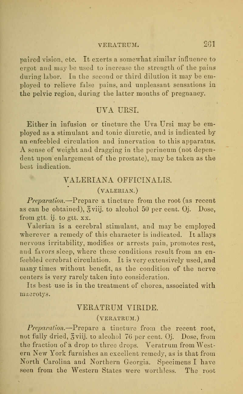 paired vision, etc. It exerts a somewhat similar influence to ergot and may be used to increase the strength of the pains during labor, In the second or third dilution it may be em- ployed to relieve false pains, and unpleasant sensations in the pelvic region, during the latter months of pregnancy. UVA URSI. Either in infusion or tincture the Uva Ursi may be em- ployed as a stimulant and tonic diuretic, and is indicated by an enfeebled circulation and innervation to this apparatus. A sense of weight and dragging in the perineum (not depen- dent upon enlargement of the prostate), may be taken as the best indication. VALERIANA OFFICINALIS. (valerian.) Preparation.—Prepare a tincture from the root (as recent as can be obtained), ^viij. to alcohol 50 per cent. Oj. Dose, from gtt. ij. to gtt. xx. Valerian is a cerebral stimulant, and may be employed wherever a remedy of this character is indicated. It allays nervous irritability, modifies or arrests pain, promotes rest, and favors sleep, where these conditions result from an en- feebled cerebral circulation. It is very extensively used, and many times without benefit, as the condition of the nerve centers is very rarely taken into consideration. Its best use is in the treatment of chorea, associated with macro tys. VERATRUM VIRIDE. ( VERATRUM.) Preparation.—Prepare a tincture from the recent root, not fully dried, gviij. to alcohol 76 per cent. Oj. Dose, from the fraction of a drop to three drops. Veratrum from West- ern New York furnishes an excellent remedy, as is that from North Carolina and Northern Georgia. Specimens I have seen from the Western States were worthless. The root