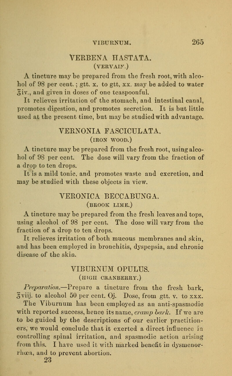 VERBENA HASTATA. (vervain.) A tincture may be prepared from the fresh root, with alco- hol of 98 per cent.; gtt. x. to gtt, xx, may be added to water 5iv., and given in doses of one teaspoonful. It relieves irritation of the stomach, and intestinal canal, promotes digestion, and promotes secretion. It is but little used at the present time, but maybe studied with advantage. VERNONIA FASCICULATA. (iron wood.) A tincture may be prepared from the fresh root, using alco- hol of 98 per cent. The dose will vary from the fraction of a drop to ten drops. It is a mild tonic, and promotes waste and excretion, and may be studied with these objects in view. VERONICA BECCABUNGA. (BROOK LI3IE.) A tincture may be prepared from the fresh leaves and tops, using alcohol of 98 per cent, The dose will vary from the fraction of a drop to ten drops. It relieves irritation of both mucous membranes and skin, and has been employed in bronchitis, dyspepsia, and chronic disease of the skin, VIBURNUM OPULUS. (lirGII CRANBERRY.) Preparation.—Prepare a tincture from the fresh bark, 5viij. to alcohol 50 per cent. Oj. Dose, from gtt. v. to xxx. The Viburnum has been employed as an anti-spasmodic with reported success, hence its name, cramp bark. If we are to be guided by the descriptions of our earlier practition- ers, we would conclude that it exerted a direct influence in controlling spinal irritation, and spasmodic action arising from this. I have used it with marked benefit in dysnienor- rhoca, and to prevent abortion. 23