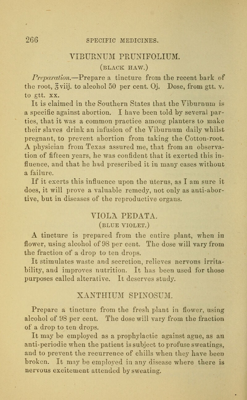 VIBURNUM PRUNIFOLIUM. (black haw.) Preparation.—Prepare a tincture from the recent bark of the root, Sviij. to alcohol 50 per cent. Oj. Dose, from gtt. v. to gtt. xx. It is claimed in the Southern States that the Viburnum is a specific against abortion. I have been told by several par- ties, that it was a common practice among planters to make their slaves drink an infusion of the Viburnum daily whilst pregnant, to prevent abortion from taking the Cotton-root. A physician from Texas assured me, that from an observa- tion of fifteen years, he was confident that it exerted this in- fluence, and that he had prescribed it in many cases without a failure. If it exerts this influence upon the uterus, as I am sure it does, it will prove a valuable remedy, not only as anti-abor- tive, but in diseases of the reproductive organs. VIOLA PEDATA. (blue violet.) A tincture is prepared from the entire plant, when in flower, using alcohol of 98 per cent. The dose will vary from the fraction of a drop to ten drops. It stimulates waste and secretion, relieves nervous irrita- bility, and improves nutrition. It has been used for those purposes called alterative. It deserves study. XANTHIUM SPINOSUM. Prepare a tincture from the fresh plant in flower, using alcohol of 98 per cent. The dose will vary from the fraction of a drop to ten drops. It may be employed as a prophylactic against ague, as an anti-periodic when the patient is subject to profuse sweatings, and to prevent the recurrence of chills when they have been broken. It may be employed in any disease where there is nervous excitement attended by sweating.