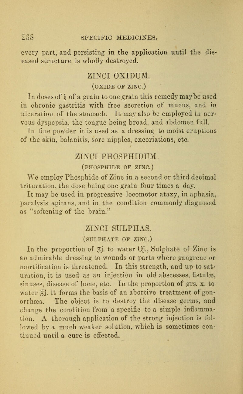 every pari, and persisting in the application until trie dis- eased structure is wholly destroyed. ZINCI OXIDUM. (oxide of zinc.) In doses of J of a grain to one grain this remedy maybe used in chronic gastritis with free secretion of mucus, and in ulceration of the stomach. It may also be employed in ner- vous dyspepsia, the tongue being broad, and abdomen full. In fine powder it is used as a dressing to moist eruptions of the skin, balanitis, sore nipples, excoriations, etc. ZINCI PHOSPHIDUM (PHOSPHIDE of zinc.) We employ Phosphide of Zinc in a second or third decimal trituration, the dose being one grain four times a day. It may be used in progressive locomotor ataxy, in aphasia, paralysis agitans, and in the condition commonly diagnosed as softening of the brain. ZINCI SULPHAS. (sulphate of zinc.) In the proportion of 3j. to water Oj., Sulphate of Zinc is an admirable dressing to wounds or parts where gangrene or mortification is threatened. In this strength, and up to sat- uration, it is used as an injection in old abscesses, fiatulac, sinuses, disease of bone, etc. In the proportion of grs. x. to water 3J. it forms the basis of an abortive treatment of gon- orrhoea. The object is to destroy the disease germs, and change the condition from a specific to a simple inflamma- tion. A thorough application of the strong injection is fol- lowed by a much weaker solution, which is sometimes con- tinued until a cure is effected.