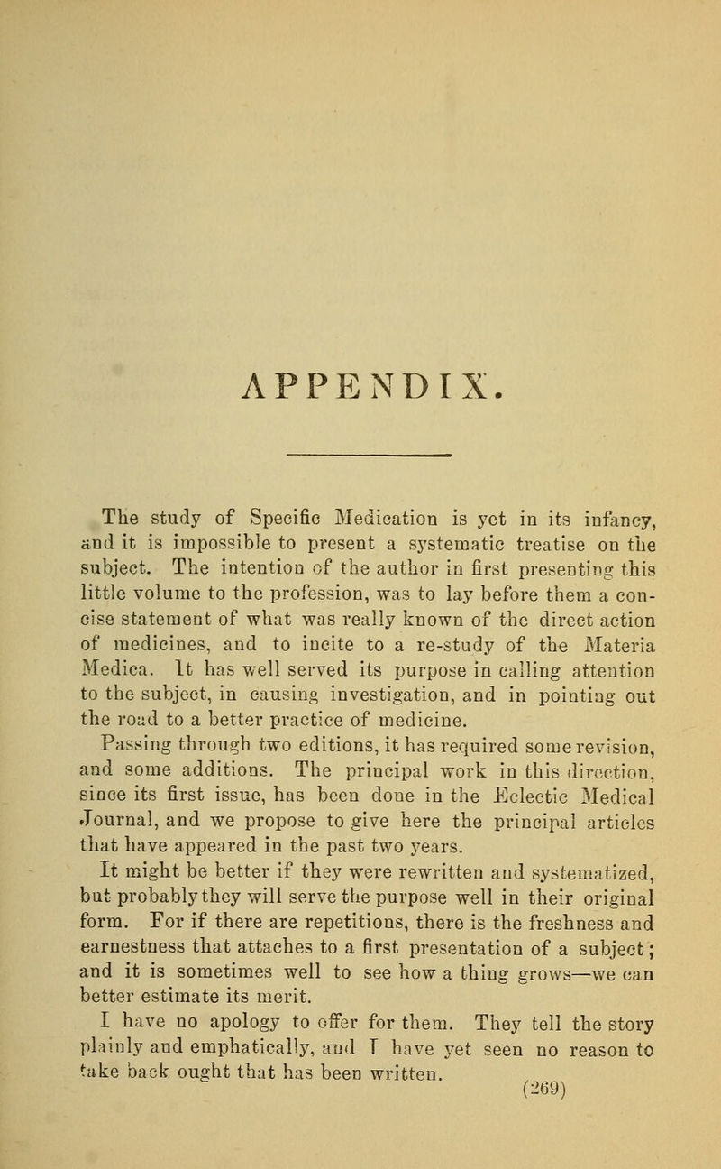 APPENDIX The study of Specific Medication is yet in its infancy, and it is impossible to present a systematic treatise on the subject. The intention of the author in first presenting this little volume to the profession, was to lay before them a con- cise statement of what was really known of the direct action of medicines, and to incite to a re-study of the Materia Medica. It has well served its purpose in calling attention to the subject, in causing investigation, and in pointing out the road to a better practice of medicine. Passing through two editions, it has required some revision, and some additions. The principal work in this direction, since its first issue, has been done in the Eclectic Medical Journal, and we propose to give here the principal articles that have appeared in the past two years. It might be better if they were rewritten and systematized, but probably they will serve the purpose well in their original form. For if there are repetitions, there is the freshness and earnestness that attaches to a first presentation of a subject; and it is sometimes well to see how a thing grows—we can better estimate its merit. I have no apology to offer for them. They tell the story plainly and emphatically, and I have yet seen no reason to take back ought that has been written.