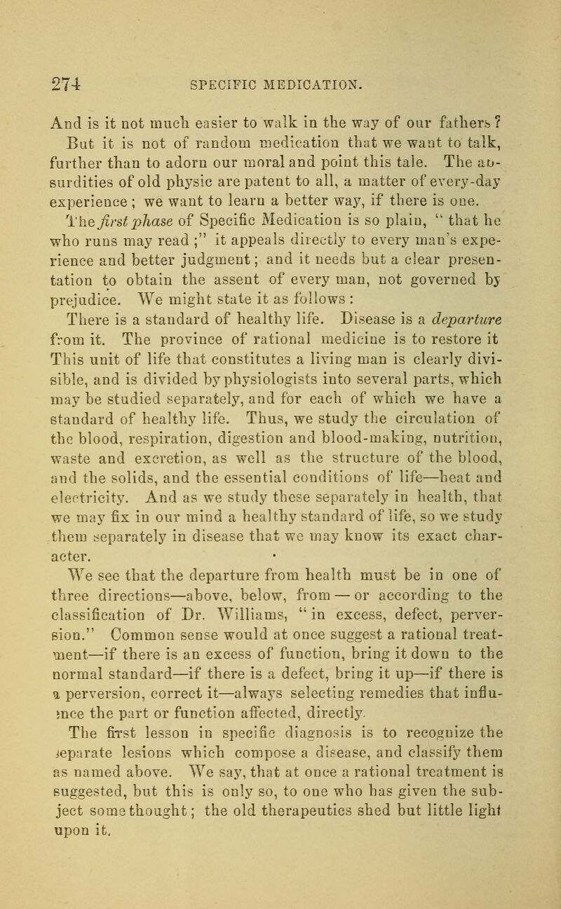 And is it not much easier to walk in the way of our fathers ? But it is not of random medication that we want to talk, further than to adorn our moral and point this tale. The ab- surdities of old physic are patent to all, a matter of every-day experience; we want to learn a better way, if there is one. rl'he first phase of Specific Medication is so plain,  that he who runs may read ; it appeals directly to every man's expe- rience and better judgment; and it needs but a clear presen- tation to obtain the assent of every man, not governed by prejudice. We might state it as follows : There is a standard of healthy life. Disease is a departure from it. The province of rational medicine is to restore it This unit of life that constitutes a living man is clearly divi- sible, and is divided by physiologists into several parts, which may be studied separately, and for each of which we have a standard of healthy life. Thus, we study the circulation of the blood, respiration, digestion and blood-making, nutrition, waste and excretion, as well as the structure of the blood, and the solids, and the essential conditions of life—heat and electricity. And as we study these separately in health, that we may fix in our mind a healthy standard of life, so we study them separately in disease that we may know its exact char- acter. We see that the departure from health must be in one of three directions—above, below, from — or according to the classification of Dr. Williams,  in excess, defect, perver- sion. Common sense would at once suggest a rational treat- ment—if there is an excess of function, bring it down to the normal standard—if there is a defect, bring it up—if there is u perversion, correct it—always selecting remedies that influ- ence the part or function affected, directly. The first lesson in specific diagnosis is to recognize the separate lesions which compose a disease, and classify them as named above. We say, that at once a rational treatment is suggested, but this is only so, to one who has given the sub- ject some thought; the old therapeutics shed but little light upon it.