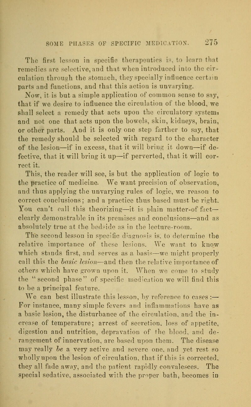 The first lesson in specific therapeutics is, to learn that remedies are selective, and that when introduced into the cir- culation through the stomach, they specially influence certain parts and functions, aud that this action is unvarying. Now, it is but a simple application of common sense to say, that if we desire to influence the circulation of the blood, we shall select a remedy that acts upon the circulatory systemi and not one that acts upon the bowels, skin, kidneys, brain, or other parts. And it is only one step farther to say, that the remedy should be selected with regard to the character of the lesion—if in excess, that it will bring it clown—if de- fective, that it will bring it up—if perverted, that it will cor- rect it. This, the reader will see, is but the application of logic to the practice of medicine. We want precision of observation, and thus applying the unvarying rules of logic, we reason to correct conclusions; and a practice thus based must be right. You can't call this theorizing—it is plain matter-of fact— clearly demonstrable in its premises and conclusions—and as absolutely true at the bedside as in the lecture-room. The second lesson in specific diagnosis is. to determine the relative importance of these lesions. We want to know which stands first, and serves as a basis—we might properly call this the basic lesion—and then the relative importance of others which have grown upon it. When we come to study the second phase of specific medication we will find this to be a principal feature. We can best illustrate this lesson, by reference to cases :— For instance, many simple fevers and inflammations have as a basic lesion, the disturbance of the circulation, and the in- crease of temperature; arrest of secretion, loss of appetite, digestion and nutrition, depravation of ihe blood, and de- rangement of innervation, are based upon them. The disease may really be a very active and severe one, and yet rest so wholly upon the lesion of circulation, that if this is corrected, they all fade away, and the patient rapidly convalesces. The special sedative, associated with the proper bath, becomes in