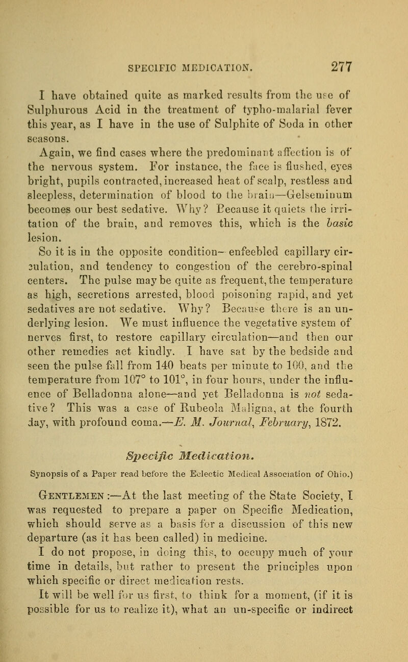 I have obtained quite as marked results from the use of Sulphurous Acid in the treatment of typho-malarial fever this year, as I have in the use of Sulphite of Soda in other seasons. Again, we find cases where the predominant affection is of the nervous system. For instance, the face is flushed, eyes bright, pupils contracted, increased heat of scalp, restless and sleepless, determination of blood to the braiu—Gelsemiaum becomes our best sedative. Why? Because it quiets the irri- tation of the brain, and removes this, which is the basic lesion. So it is in the opposite condition- enfeebled capillary cir- oulation, and tendency to congestion of the cerebro-spinal centers. The pulse maybe quite as frequent,the temperature as high, secretions arrested, blood poisoning rapid, and yet sedatives are not sedative. Why? Because there is an un- derlying lesion. We must influence the vegetative system of nerves first, to restore capillary circulation—and then our other remedies act kindly. I have sat by the bedside and seen the pulse fall from 140 beats per minute to 100, and the temperature from 107° to 101°, in four hours, under the influ- ence of Belladonna alone—and yet Belladonna is not seda- tive? This was a case of Rubeola Maligna, at the fourth day, with profound coma.—E. M. Journal, February, 1872. Specific Medication. Synopsis of a Paper read before the Eclectic Medical Association of Ohio.) Gentlemen :—At the last meeting of the State Society, I was requested to prepare a paper on Specific Medication, which should serve as a basis for a discussion of this new departure (as it has been called) in medicine. I do not propose, in doing this, to occupy much of your time in details, but rather to present the principles upon which specific or direct medication rests. It will be well for us first, to think for a moment, (if it is possible for us to realize it), what an un-specific or indirect