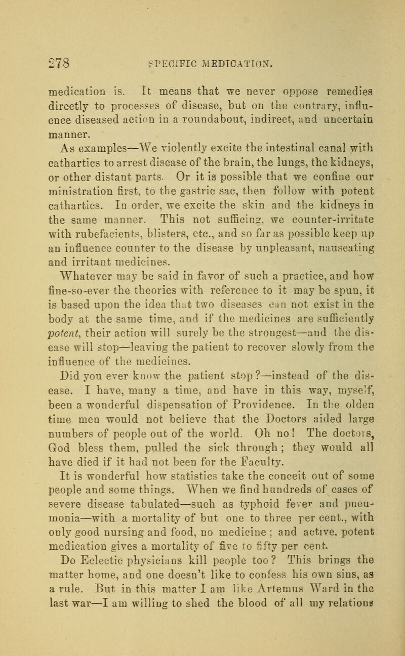 medication is. It means that we never oppose remedies directly to processes of disease, but on the contrary, influ- ence diseased action in a roundabout, indirect, and uncertain manner. As examples—We violently excite the intestinal canal with cathartics to arrest disease of the brain, the lungs, the kidneys, or other distant parts. Or it is possible that we confine our ministration first, to the gastric sac, then follow with potent cathartics. In order, we excite the skin and the kidneys in the same manner. This not sufficing, we counter-irritate with rubefacients, blisters, etc., and so far as possible keep up an influence counter to the disease by unpleasant, nauseating and irritant medicines. Whatever may be said in favor of such a practice, and how fine-so-ever the theories with reference to it may be spun, it is based upon the idea that two diseases can not exist in the body at the same time, and if the medicines are sufficiently potent, their action will surely be the strongest—and the dis- ease will stop—leaving the patient to recover slowly from the influence of the medicines. Did you ever know the patient stop?—instead of the dis- ease. I have, many a time, and have in this way, myself, been a wonderful dispensation of Providence. In the olden time men would not believe that the Doctors aided large numbers of people out of the world. Oh no! The doctois, God bless them, pulled the sick through ; they would all have died if it had not been for the Faculty. It is wonderful how statistics take the conceit out of some people and some things. When we find hundreds of cases of severe disease tabulated—such as typhoid fever and pneu- monia—with a mortality of but one to three per cent., with only good nursing and food, no medicine ; and active, potent medication gives a mortality of five to fifty per cent. Do Eclectic physicians kill people too? This brings the matter home, and one doesn't like to confess his own sins, as a rule. But in this matter I am like Arternus Ward in the last war—I am willing to shed the blood of all my relations