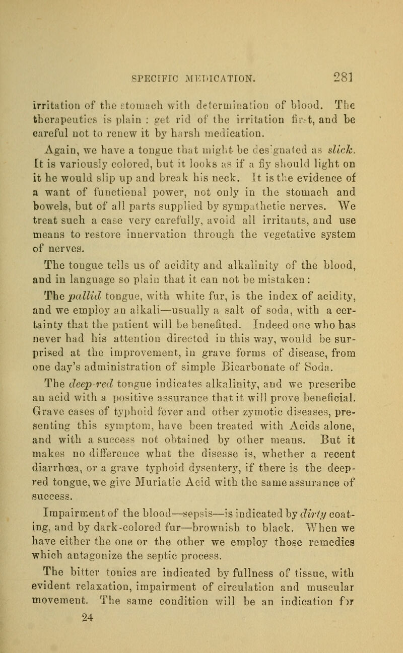 irritation of the stomach with determination of blood. The therapeutics is plain : get rid of the irritation fhvt, and be careful not to renew it by harsh medication. Again, we have a tongue that might be designated as dick. it is variously colored, but it looks as if a fly should light on it he would slip up and break his neck. It is the evidence of a want of functional power, not only in the stomach and bowels, but of all parts supplied by sympathetic nerves. We treat such a case very carefully, avoid all irritants, and use means to restore innervation through the vegetative system of nerves. The tongue tells us of acidity and alkalinity of the blood, and in language so plain that it can not be mistaken: Ske pallid tongue, with white fur, is the index of acidity, and we employ an alkali—usually a salt of soda, with a cer- tainty that the patient will be benefited. Indeed one who has never had his attention directed in this way, would be sur- prised at the improvement, in grave forms of disease, from one day's administration of simple Bicarbonate of Soda. The deep-red tongue indicates alkalinity, and we prescribe an acid with a positive assurance that it will prove beneficial. Grave cases of typhoid fever and other zymotic diseases, pre- senting this symptom, have been treated with Acids alone, and with a success not obtained by other means. But it makes no difference what the disease is, whether a recent diarrhoea, or a grave typhoid dysentery, if there is the deep- red tongue, we give Muriatic Acid with the same assurance of success. Impairment of the blood—sepsis—is indicated by dirty coat- ing, and by dark-colored fur—brownish to black. When we have either the one or the other we employ those remedies which antagonize the septic process. The bitter tonics are indicated by fullness of tissue, with evident relaxation, impairment of circulation and muscular movement. The same condition will be an indication for 24