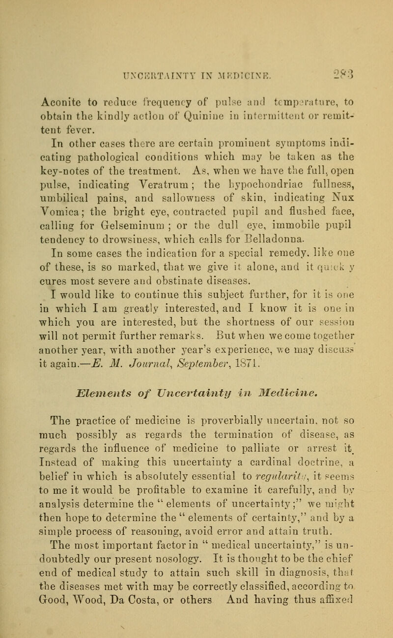 Aconite to reduce frequency of pulse and temperature, to obtain the kindly action of Quinine in intermittent or remit- tent fever. In other cases there are certain prominent symptoms indi- cating pathological conditions which may be taken as the key-notes of the treatment. As, when we have the full,, open pulse, indicating Veratrum; the hypochondriac fullness, umbilical pains, and sallowness of skin, indicating Nux Vomica; the bright eye, contracted pupil and flushed face, calling for Gelseminum ; or the dull eye, immobile pupil tendency to drowsiness, which calls for Belladonna. In some cases the indication for a special remedy, like one of these, is so marked, that we give it alone, and it quick y cures most severe and obstinate diseases. I would like to continue this subject further, for it is one in which I am greatly interested, and I know it is one in which you are interested, but the shortness of our session will not permit further remarks. But when we come together another year, with another year's experience, we may discuss it again.—E. 31. Journal, September, 1871. Elements of Uncertainty in Medicine. The practice of medicine is proverbially uncertain, not so much possibly as regards the termination of disease, as regards the influence of medicine to palliate or arrest it Instead of making this uncertainty a cardinal doctrine, a belief in which is absolutely essential to regularitt;, it seems to me it would be profitable to examine it carefully, and by analysis determine the  elements of uncertainty; we might then hope to determine the  elements of certainty, and by a simple process of reasoning, avoid error and attain truth. The most important factor in  medical uncertainty, is un- doubtedly our present nosology. It is thought to be the chief end of medical study to attain such skill in diagnosis, that. the diseases met with may be correctly classified, according to (rood, Wood, Da Costa, or others And having thus affixed
