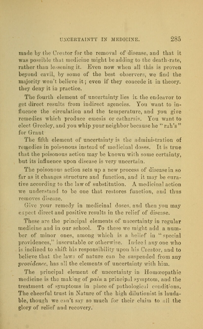 made by the Creator for the removal of disease, and that it was possible that medicine might be adding to the death-rate, rather than lessening it. Even now when all this is proven beyond cavil, by some of the best observers, we find the majority won't believe it; even if they concede it in theory, they deny it in practice. The fourth element of uncertainty lies in the endeavor to get direct results from indirect agencies. You want to in- fluence the circulation and the temperature, and you give remedies which produce eraesis or catharsis. You want to elect Greeley, and you whip your neighbor because he  rah's  for Grant The fifth element of uncertainty is the administration of remedies in poisonous instead of medicinal doses. It is true that the poisonous action may be known with some certainty, but its influence upon disease is very uncertain. The poisonous action sets up a new process of disease in so far as it changes structure and function, and it may be cura- tive according to the law of substitution. A medicinal action we understand to be one that restores function, and thus removes disease. Give your remedy in medicinal doses, and then you may expect direct and positive results in the relief of disease. These are the principal elements of uncertainty in regular medicine and in our school. To these we might add a num- ber of minor ones, among which is a belief in special providences, inscrutable or otherwise. Indeed any one who is inclined to shift his responsibility upon his Creator, and to believe that the laws of nature can be suspended from any providence, has all the elements of uncertainty with him. The principal element of uncertainty in Homoeopathic medicine is the making of pain a principal symptom, and the treatment of symptoms in place of pathological conditions. The cheerful trust in Nature of the high dilutiouist is lauda- ble, though we can't say so much for their claim to all the glory of relief and recovery.