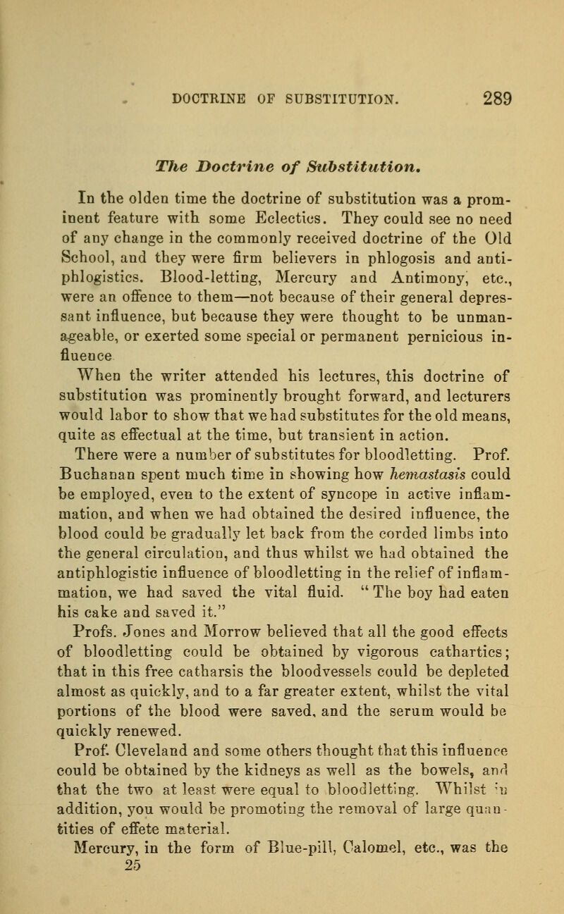 The Doctrine of Substitution, In the olden time the doctrine of substitution was a prom- inent feature with some Eclectics. They could see no need of any change in the commonly received doctrine of the Old School, and they were firm believers in phlogosis and anti- phlogistics. Blood-letting, Mercury and Antimony, etc., were an offence to them—not because of their general depres- sant influence, but because they were thought to be unman- ageable, or exerted some special or permanent pernicious in- fluence When the writer attended his lectures, this doctrine of substitution was prominently brought forward, and lecturers would labor to show that we had substitutes for the old means, quite as effectual at the time, but transient in action. There were a number of substitutes for bloodletting. Prof. Buchanan spent much time in showing how hemastasis could be employed, even to the extent of syncope in active inflam- mation, and when we had obtained the desired influence, the blood could be gradually let back from the corded limbs into the general circulation, and thus whilst we had obtained the antiphlogistic influence of bloodletting in the relief of inflam- mation, we had saved the vital fluid.  The boy had eaten his cake and saved it. Profs. Jones and Morrow believed that all the good effects of bloodletting could be obtained by vigorous cathartics; that in this free catharsis the bloodvessels could be depleted almost as quickly, and to a far greater extent, whilst the vital portions of the blood were saved, and the serum would be quickly renewed. Prof. Cleveland and some others thought that this influence could be obtained by the kidneys as well as the bowels, and that the two at least, were equal to bloodletting. Whilst 'n addition, you would be promoting the removal of large quan- tities of effete material. Mercury, in the form of Blue-pill, Calomel, etc., was the 25