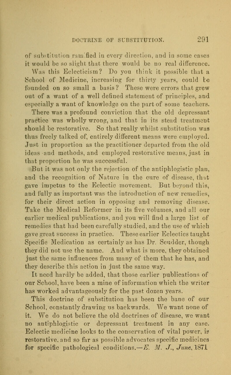 of substitution ramified in every direction, and in some cases it would be so slight that there would be no real difference. Was this Eclecticism? Do you think it possible that a School of Medicine, increasing for thirty years, could to founded on so small a basis ? These were errors that grew out of a want of a well defined statement of principles, and especially a want of knowledge on the part of some teachers. There was a profound conviction that the old depressant practice was wholly wrong, and that in its stead treatment should be restorative. So that really whilst substitution was thus freely talked of, entirely different means were employed. Just in proportion as the practitioner departed from the old ideas and methods, and employed restorative means, just in that proportion he was successful. But it was not only the rejection of the antiphlogistic plan, and the recognition of Nature in the cure of disease, that gave impetus to the Eclectic movement. But beyond this, and fully as important was the introduction of new remedies, for their direct action in opposing and removing disease. Take the Medical Reformer in its five volumes, and all our earlier medical publications, and you will find a large list of remedies that had been carefully studied, and the use of which gave great success in practice. These earlier Eclectics taught Specific Medication as certainly as has Dr. Scudder, though they did not use the name. And what is more, they obtained just the same influences from many of them that he has, and they describe this action in just the same way. It need hardly be added, that those earlier publications of our School, have been a mine of information which the writer has worked advantageously for the past dozen years. This doctrine of substitution has been the bane of our School, constantly drawing us backwards. We want none of it. We do not believe the old doctrines of disease, we want no antiphlogistic or depressant treatment in any case, Eclectic medicine looks to the conservation of vital power, is restorative, and so far as possible advocates specific medicines for specific pathological conditions.—E. M. J., June, 1871