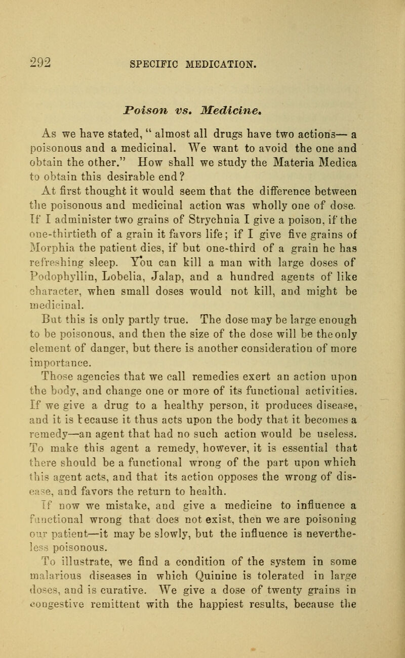 Poison vs. Medicine. As we have stated,  almost all drugs have two actions— a poisonous and a medicinal. We want to avoid the one and obtain the other. How shall we study the Materia Medica to obtain this desirable end? At first thought it would seem that the difference between the poisonous and medicinal action was wholly one of dose. If I administer two grains of Strychnia I give a poison, if the one-thirtieth of a grain it favors life; if I give five grains of Morphia the patient dies, if but one-third of a grain he has refreshing sleep. Ybu can kill a man with large doses of Podophyllin, Lobelia, Jalap, and a hundred agents of like character, when small doses would not kill, and might be medicinal. But this is only partly true. The dose may be large enough to be poisonous, and then the size of the dose will be the only element of danger, but there is another consideration of more importance. Those agencies that we call remedies exert an action upon the body, and change one or more of its functional activities. If we give a drug to a healthy person, it produces disease, and it is because it thus acts upon the body that it becomes a remedy—an agent that had no such action would be useless. To make this agent a remedy, however, it is essential that there should be a functional wrong of the part upon which this agent acts, and that its action opposes the wrong of dis- ease, and favors the return to health. Tf now we mistake, and give a medicine to influence a Functional wrong that does not exist, then we are poisoning our patient—it may be slowly, but the influence is neverthe- less poisonous. To illustrate, we find a condition of the system in some malarious diseases in which Quinine is tolerated in large doses, and is curative. We give a dose of twenty grains in congestive remittent with the happiest results, because the