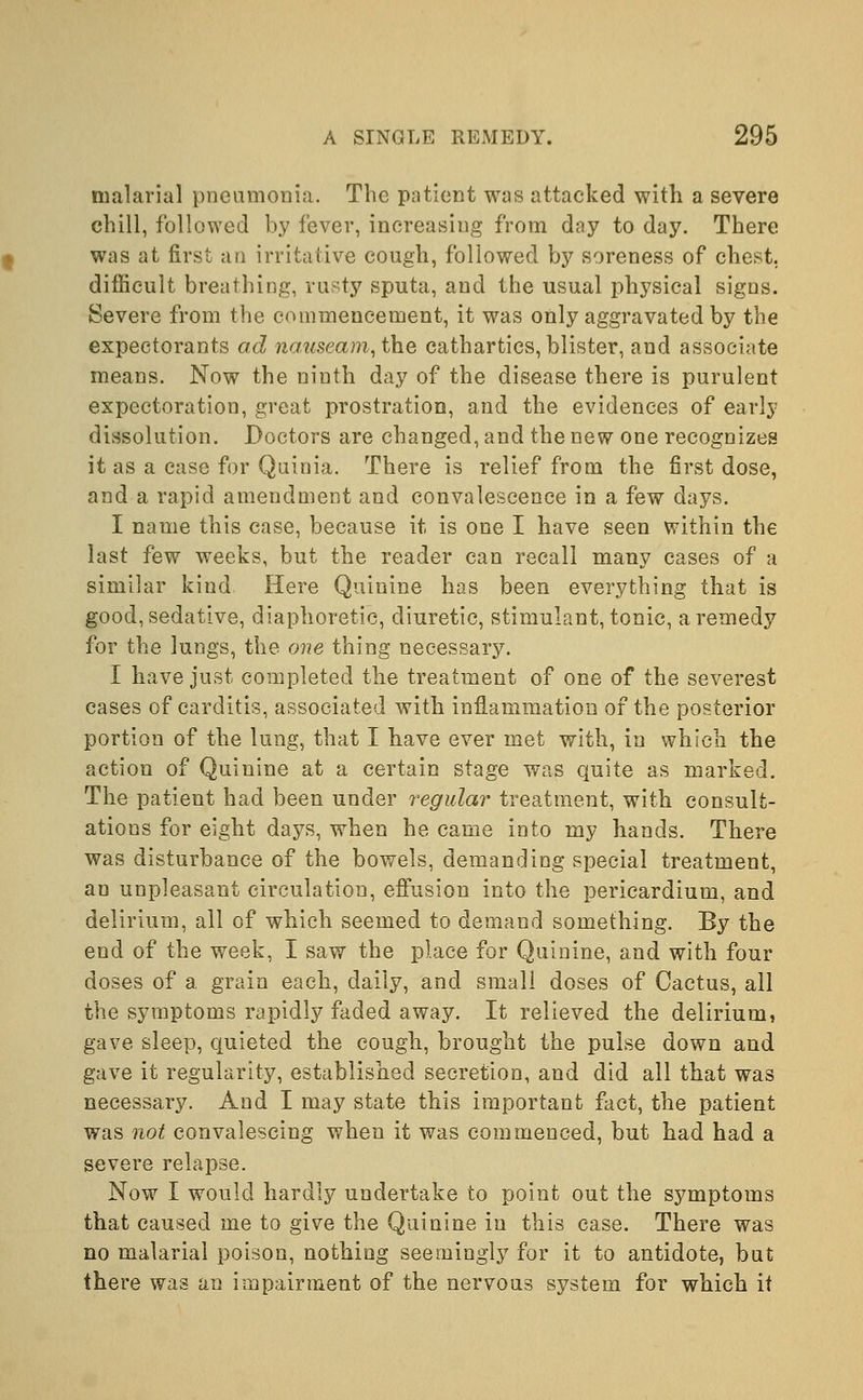 malarial pneumonia. The patient was attacked with a severe chill, followed by fever, increasing from day to day. There was at first an irritative cough, followed by soreness of chest, difficult breathing, rusty sputa, and the usual physical signs. Severe from the commencement, it was only aggravated by the expectorants ad nauseam, the cathartics, blister, and associate means. Now the niuth day of the disease there is purulent expectoration, great prostration, and the evidences of early dissolution. Doctors are changed, and the new one recognizes it as a case for Quinia. There is relief from the first dose, and a rapid amendment and convalescence in a few days. I name this case, because it is one I have seen within the last few weeks, but the reader can recall many cases of a similar kind Here Quinine has been everything that is good, sedative, diaphoretic, diuretic, stimulant, tonic, a remedy for the lungs, the one thing necessary. I have just completed the treatment of one of the severest cases of carditis, associated with inflammation of the posterior portion of the lung, that I have ever met with, in which the action of Quinine at a certain stage was quite as marked. The patient had been under regular treatment, with consult- ations for eight days, when he came into my hands. There was disturbance of the bowels, demanding special treatment, an unpleasant circulation, effusion into the pericardium, and delirium, all of which seemed to demand something. By the end of the week, I saw the place for Quinine, and with four doses of a grain each, daily, and small doses of Cactus, all the symptoms rapidly faded away. It relieved the delirium, gave sleep, quieted the cough, brought the pulse down and gave it regularity, established secretion, and did all that was necessary. And I may state this important fact, the patient was not convalescing when it was commenced, but had had a severe relapse. Now I would hardly undertake to point out the symptoms that caused me to give the Quinine in this case. There was no malarial poison, nothing seemingly for it to antidote, but there was an impairment of the nervous system for which it